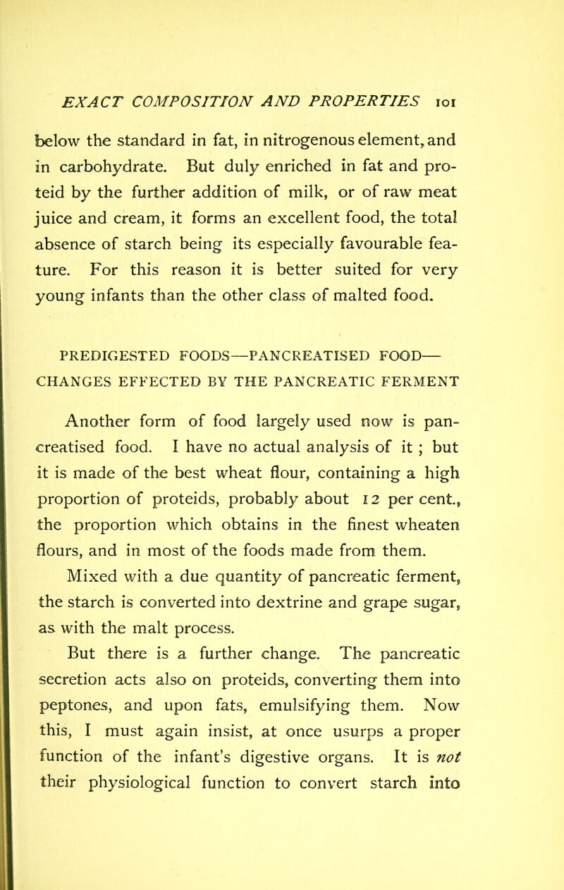 below the standard in fat, in nitrogenous element^ and in carbohydrate. But duly enriched in fat and pro- teid by the further addition of milk, or of raw meat juice and cream, it forms an excellent food, the total absence of starch being its especially favourable fea- ture. For this reason it is better suited for very young infants than the other class of malted food. PREDIGESTED FOODS—PANCREATISED FOOD— CHANGES EFFECTED BY THE PANCREATIC FERMENT Another form of food largely used now is pan- creatised food. I have no actual analysis of it ; but it is made of the best wheat flour, containing a high proportion of proteids, probably about 12 percent, the proportion which obtains in the finest wheaten flours, and in most of the foods made from them. Mixed with a due quantity of pancreatic ferment, the starch is converted into dextrine and grape sugar, as with the malt process. But there is a further change. The pancreatic secretion acts also on proteids, converting them into peptones, and upon fats, emulsifying them. Now this, I must again insist, at once usurps a proper function of the infant's digestive organs. It is not their physiological function to convert starch into