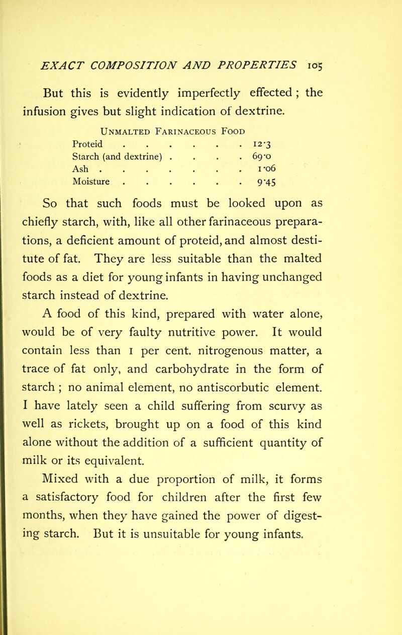 But this is evidently imperfectly effected ; the infusion gives but slight indication of dextrine. So that such foods must be looked upon as chiefly starch, with, like all other farinaceous prepara- tions, a deficient amount of proteid, and almost desti- tute of fat. They are less suitable than the malted foods as a diet for young infants in having unchanged starch instead of dextrine. A food of this kind, prepared with water alone, would be of very faulty nutritive power. It would contain less than i per cent, nitrogenous matter, a trace of fat only, and carbohydrate in the form of starch ; no animal element, no antiscorbutic element. I have lately seen a child suffering from scurvy as well as rickets, brought up on a food of this kind alone without the addition of a sufficient quantity of milk or its equivalent. Mixed with a due proportion of milk, it forms a satisfactory food for children after the first few months, when they have gained the power of digest- ing starch. But it is unsuitable for young infants. Unmalted Farinaceous Food Proteid Starch (and dextrine) .... Ash Moisture 12-3 69-0 I-06 9*45