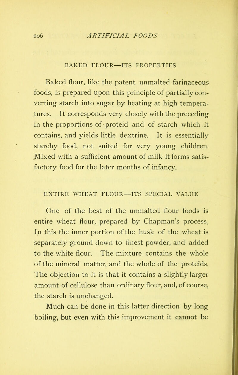BAKED FLOUR—ITS PROPERTIES Baked flour, like the patent unmalted farinaceous foods, is prepared upon this principle of partially con- verting starch into sugar by heating at high tempera- tures. It corresponds very closely with the preceding in the proportions of proteid and of starch which it contains, and yields little dextrine. It is essentially starchy food, not suited for very young children. Mixed with a sufficient amount of milk it forms satis- factory food for the later months of infancy. ENTIRE WPIEAT FLOUR—ITS SPECIAL VALUE One of the best of the unmalted flour foods is entire wheat flour, prepared by Chapman's process. In this the inner portion of the husk of the wheat is separately ground down to finest powder, and added to the white flour. The mixture contains the whole of the mineral matter, and the whole of the proteids. The objection to it is that it contains a slightly larger amount of cellulose than ordinary flour, and, of course, the starch is unchanged. Much can be done in this latter direction by long boiling, but even with this improvement it cannot be