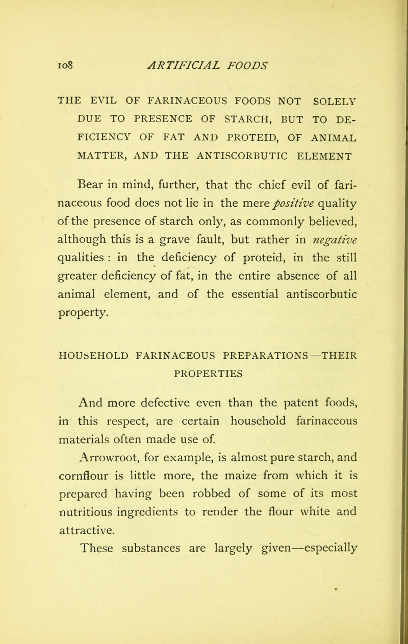 THE EVIL OF FARINACEOUS FOODS NOT SOLELY DUE TO PRESENCE OF STARCH, BUT TO DE- FICIENCY OF FAT AND PROTEID, OF ANIMAL MATTER, AND THE ANTISCORBUTIC ELEMENT Bear in mind, further, that the chief evil of fari- naceous food does not lie in the mere positive quality of the presence of starch only, as commonly believed, although this is a grave fault, but rather in negative qualities : in the deficiency of proteid, in the still greater deficiency of fat, in the entire absence of all animal element, and of the essential antiscorbutic property. HOUSEHOLD FARINACEOUS PREPARATIONS—THEIR PROPERTIES And more defective even than the patent foods, in this respect, are certain household farinaceous materials often made use of Arrowroot, for example, is almost pure starch, and cornflour is little more, the maize from which it is prepared having been robbed of some of its most nutritious ingredients to render the flour white and attractive. These substances are largely given—especially