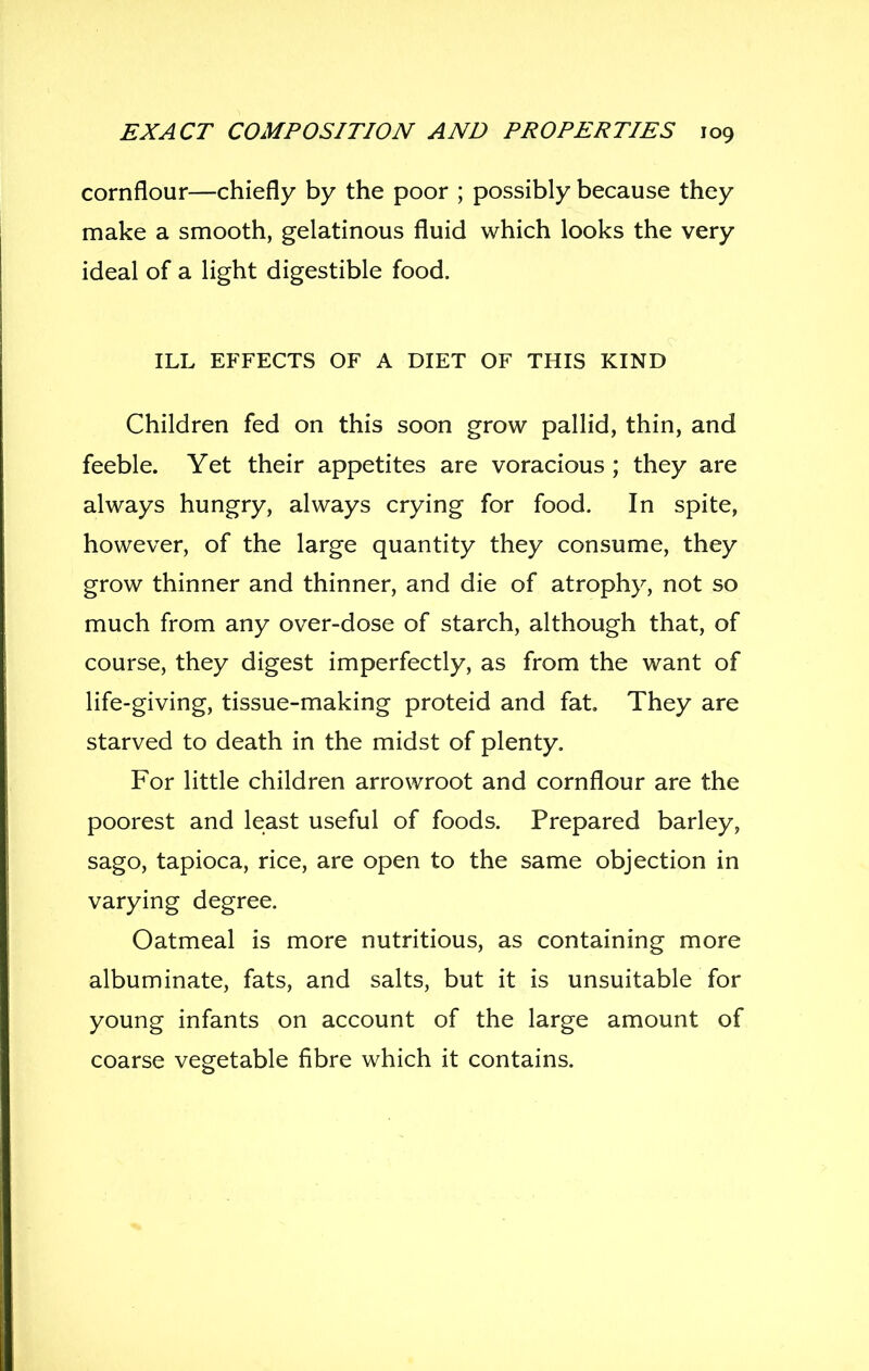 cornflour—chiefly by the poor ; possibly because they make a smooth, gelatinous fluid which looks the very ideal of a light digestible food. ILL EFFECTS OF A DIET OF THIS KIND Children fed on this soon grow pallid, thin, and feeble. Yet their appetites are voracious ; they are always hungry, always crying for food. In spite, however, of the large quantity they consume, they grow thinner and thinner, and die of atrophy, not so much from any over-dose of starch, although that, of course, they digest imperfectly, as from the want of life-giving, tissue-making proteid and fat. They are starved to death in the midst of plenty. For little children arrowroot and cornflour are the poorest and least useful of foods. Prepared barley, sago, tapioca, rice, are open to the same objection in varying degree. Oatmeal is more nutritious, as containing more albuminate, fats, and salts, but it is unsuitable for young infants on account of the large amount of coarse vegetable fibre which it contains.