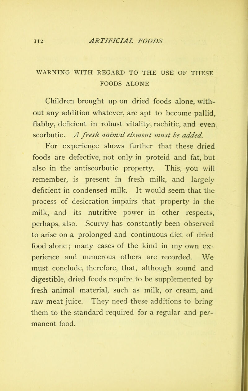 WARNING WITH REGARD TO THE USE OF THESE FOODS ALONE Children brought up on dried foods alone, with- out any addition whatever, are apt to become pallid, flabby, deficient in robust vitality, rachitic, and even scorbutic. A fresh animal element must be added. For experience shows further that these dried foods are defective, not only in proteid and fat, but also in the antiscorbutic property. This, you will remember, is present in fresh milk, and largely deficient in condensed milk. It would seem that the process of desiccation impairs that property in the milk, and its nutritive power in other respects, perhaps, also. Scurvy has constantly been observed to arise on a prolonged and continuous diet of dried food alone ; many cases of the kind in my own ex- perience and numerous others are recorded. We must conclude, therefore, that, although sound and digestible, dried foods require to be supplemented by fresh animal material, such as milk, or cream, and raw meat juice. They need these additions to bring them to the standard required for a regular and per- manent food.