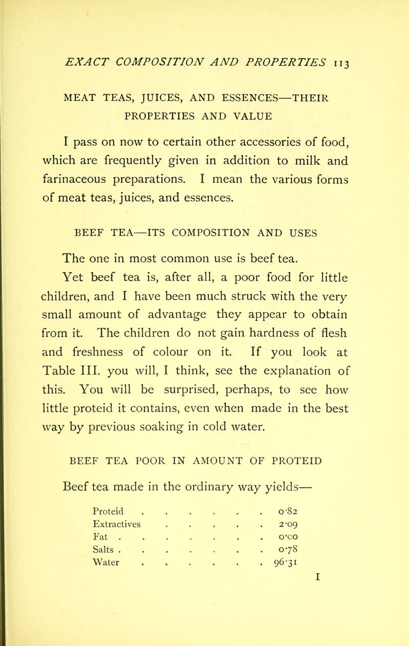 MEAT TEAS, JUICES, AND ESSENCES—THEIR I pass on now to certain other accessories of food, which are frequently given in addition to milk and farinaceous preparations. I mean the various forms of meat teas, juices, and essences. BEEF TEA—ITS COMPOSITION AND USES The one in most common use is beef tea. Yet beef tea is, after all, a poor food for little children, and I have been much struck with the very small amount of advantage they appear to obtain from it. The children do not gain hardness of flesh and freshness of colour on it. If you look at Table III. you will, I think, see the explanation of this. You will be surprised, perhaps, to see how little proteid it contains, even when made in the best way by previous soaking in cold water. BEEF TEA POOR IN AMOUNT OF PROTEID Beef tea made in the ordinary way yields— PROPERTIES AND VALUE Proteid Extractives 0-82 2-09 Fat . Salts . Water 078 96-31 o-co I