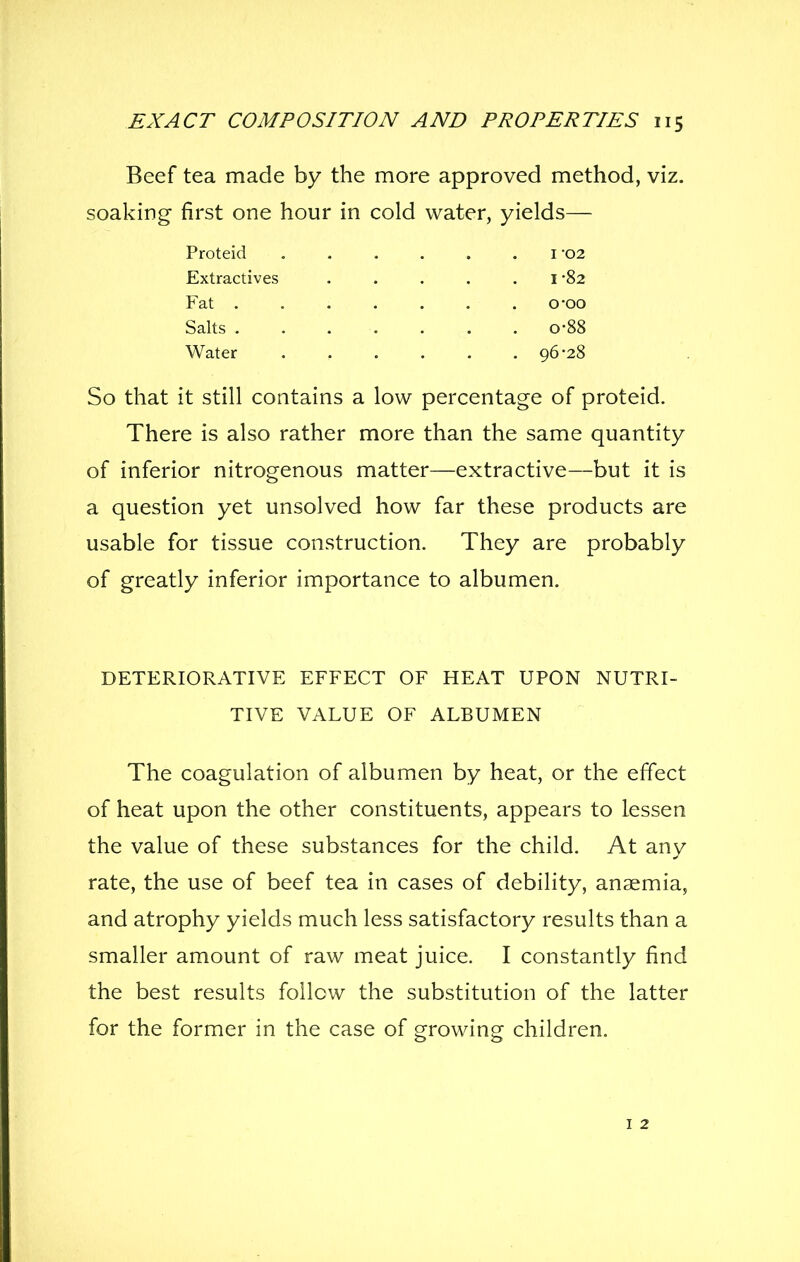 Beef tea made by the more approved method, viz. soaking first one hour in cold water, yields— Proteid i -02 Extractives . . , . .1-82 Fat o-oo Salts 0-88 Water 96-28 So that it still contains a low percentage of proteid. There is also rather more than the same quantity of inferior nitrogenous matter—extractive—but it is a question yet unsolved how far these products are usable for tissue construction. They are probably of greatly inferior importance to albumen. DETERIORATIVE EFFECT OF HEAT UPON NUTRI- TIVE VALUE OF ALBUMEN The coagulation of albumen by heat, or the effect of heat upon the other constituents, appears to lessen the value of these substances for the child. At any rate, the use of beef tea in cases of debility, anaemia, and atrophy yields much less satisfactory results than a smaller amount of raw meat juice. I constantly find the best results follow the substitution of the latter for the former in the case of growing children. I 2