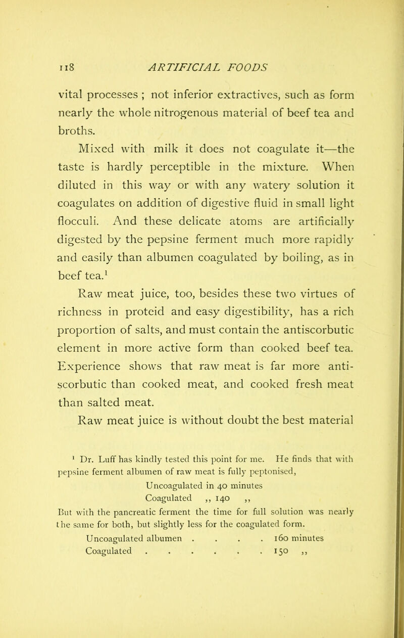 vital processes ; not inferior extractives, such as form nearly the whole nitrogenous material of beef tea and broths. Mixed with milk it does not coagulate it—the taste is hardly perceptible in the mixture. When diluted in this way or with any watery solution it coagulates on addition of digestive fluid in small light flocculi. And these delicate atoms are artificially digested by the pepsine ferment much more rapidly and easily than albumen coagulated by boiling, as in beef tea.^ Raw meat juice, too, besides these two virtues of richness in proteid and easy digestibility, has a rich proportion of salts, and must contain the antiscorbutic element in more active form than cooked beef tea. Experience shows that raw meat is far more anti- scorbutic than cooked meat, and cooked fresh meat than salted meat. Raw meat juice is without doubt the best material ' Dr. Lufif has kindly tested this point for me. He finds that with pepsine ferment albumen of raw meat is fully peptonised, Uncoagulated in 40 minutes Coagulated ,,140 ,, But with the pancreatic ferment the time for full solution was nearly the same for both, but slightly less for the coagulated form. Uncoagulated albumen .... 160 minutes Coagulated . . . . . . 150