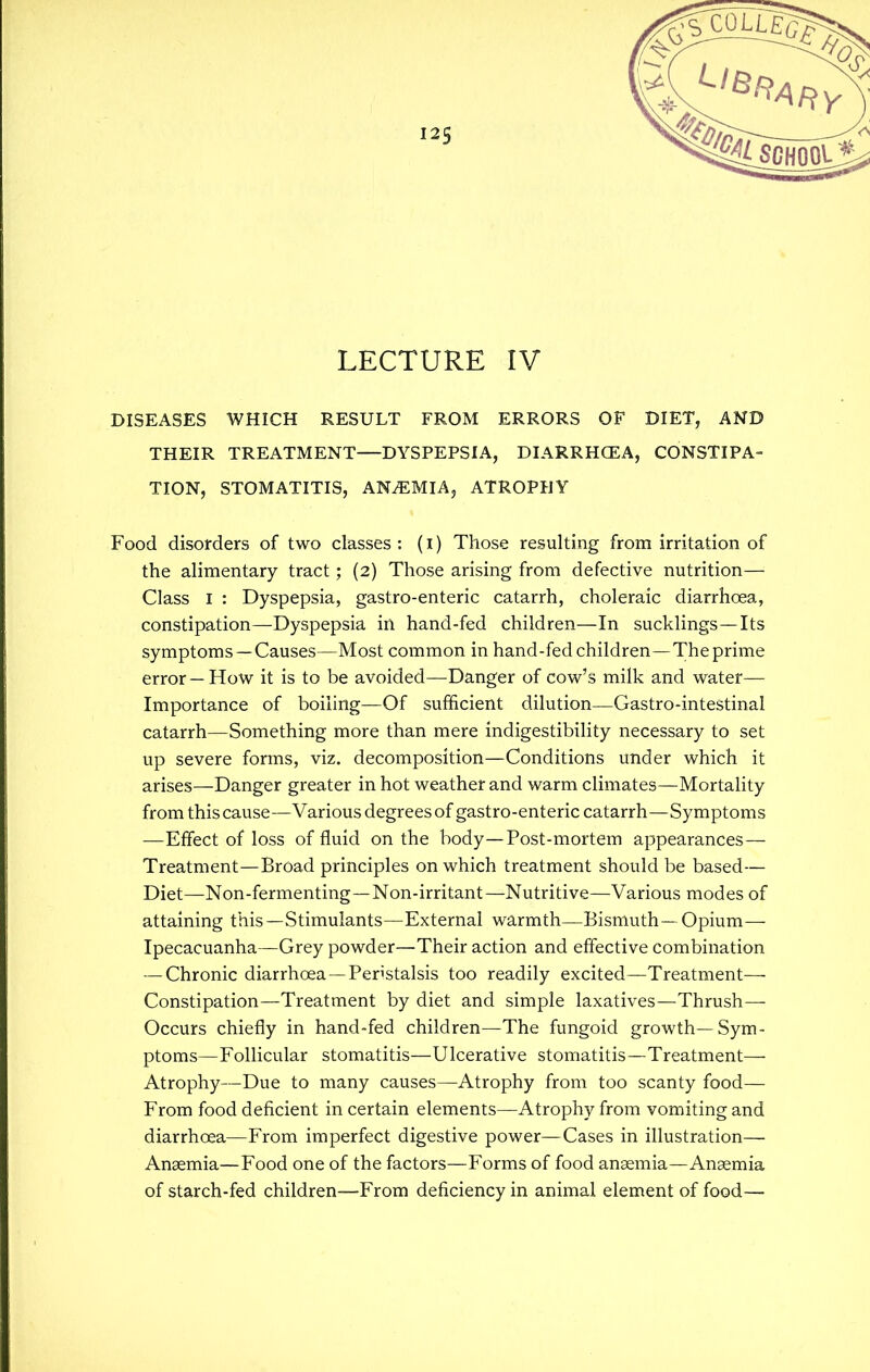 LECTURE IV DISEASES WHICH RESULT FROM ERRORS OF DIET, AND THEIR TREATMENT—DYSPEPSIA, DIARRHCEA, CONSTIPA- TION, STOMATITIS, ANEMIA, ATROPHY Food disorders of two classes: (i) Those resulting from irritation of the alimentary tract; (2) Those arising from defective nutrition— Class I : Dyspepsia, gastro-enteric catarrh, choleraic diarrhoea, constipation—Dyspepsia in hand-fed children—In sucklings—Its symptoms —Causes—Most common in hand-fed children—The prime error —How it is to be avoided—Danger of cow's milk and water— Importance of boiling—Of sufficient dilution—Gastro-intestinal catarrh—Something more than mere indigestibility necessary to set up severe forms, viz. decomposition—Conditions under which it arises—Danger greater in hot weather and warm climates—Mortality from this cause—Various degrees of gastro-enteric catarrh—Symptoms —Effect of loss of fluid on the body—Post-mortem appearances- Treatment—Broad principles on which treatment should be based— Diet—Non-fermenting—Non-irritant—Nutritive—Various modes of attaining this—Stimulants—External warmth—Bismuth —Opium- Ipecacuanha—Grey powder—Their action and effective combination — Chronic diarrhoea —Peristalsis too readily excited—Treatment— Constipation—Treatment by diet and simple laxatives—Thrush— Occurs chiefly in hand-fed children—The fungoid growth—Sym- ptoms—Follicular stomatitis—Ulcerative stomatitis—Treatment— Atrophy—Due to many causes—Atrophy from too scanty food— From food deficient in certain elements—Atrophy from vomiting and diarrhoea—From imperfect digestive power—Cases in illustration— Anaemia—Food one of the factors—Forms of food anaemia—Anaemia of starch-fed children—From deficiency in animal element of food—