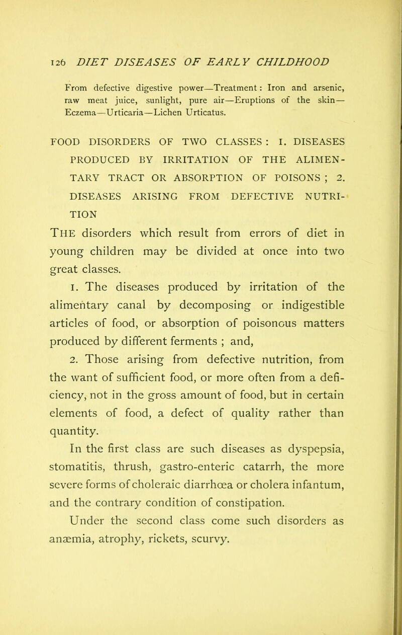 From defective digestive power—Treatment: Iron and arsenic, raw meat juice, sunlight, pure air—Eruptions of the skin— Eczema—Urticaria—Lichen Urticatus. FOOD DISORDERS OF TWO CLASSES : I. DISEASES PRODUCED BY IRRITATION OF THE ALIMEN- TARY TRACT OR ABSORPTION OF POISONS ; 2. DISEASES ARISING FROM DEFECTIVE NUTRI- TION The disorders which result from errors of diet in young children may be divided at once into two great classes. 1. The diseases produced by irritation of the alimentary canal by decomposing or indigestible articles of food, or absorption of poisonous matters produced by different ferments ; and, 2. Those arising from defective nutrition, from the want of sufficient food, or more often from a defi- ciency, not in the gross amount of food, but in certain elements of food, a defect of quality rather than quantity. In the first class are such diseases as dyspepsia, stomatitis, thrush, gastro-enteric catarrh, the more severe forms of choleraic diarrhoea or cholera infantum, and the contrary condition of constipation. Under the second class come such disorders as anaemia, atrophy, rickets, scurvy.