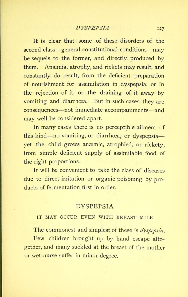 It is clear that some of these disorders of the second class—general constitutional conditions—may be sequels to the former, and directly produced by them. Anaemia, atrophy, and rickets may result, and constantly do result, from the deficient preparation of nourishment for assimilation in dyspepsia, or in the rejection of it, or the draining of it away by vomiting and diarrhoea. But in such cases they are consequences—not immediate accompaniments—and may well be considered apart. In many cases there is no perceptible ailment of this kind—no vomiting, or diarrhoea, or dyspepsia— yet the child grows anaemic, atrophied, or rickety, from simple deficient supply of assimilable food of the right proportions. It will be convenient to take the class of diseases due to direct irritation or organic poisoning by pro- ducts of fermentation first in order. DYSPEPSIA IT MAY OCCUR EVEN WITH BREAST MILK The commonest and simplest of these is dyspepsia. Few children brought up by hand escape alto- gether, and many suckled at the breast of the mother or wet-nurse suffer in minor degree.