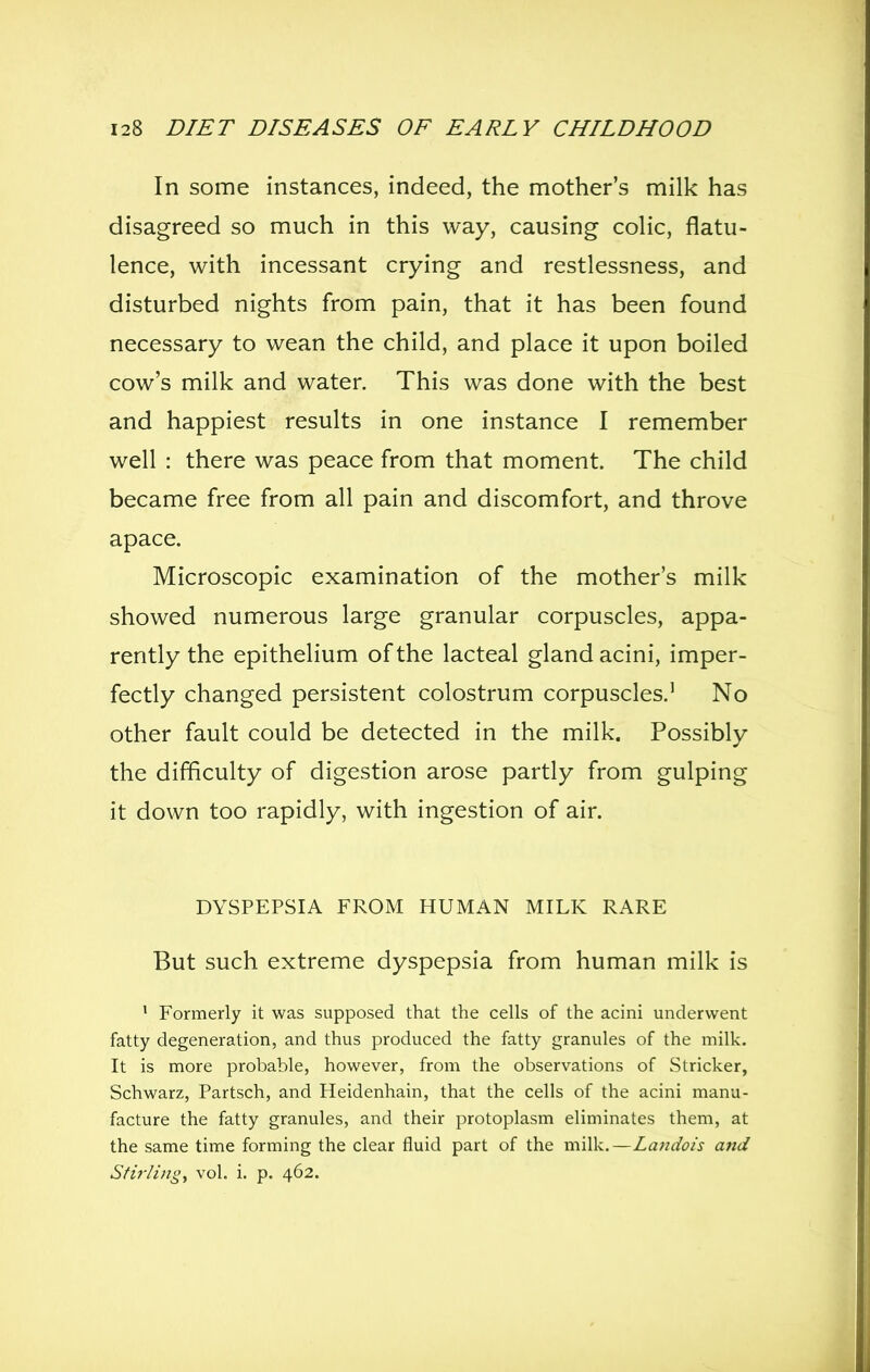 In some instances, indeed, the mother's milk has disagreed so much in this way, causing colic, flatu- lence, with incessant crying and restlessness, and disturbed nights from pain, that it has been found necessary to wean the child, and place it upon boiled cow's milk and water. This was done with the best and happiest results in one instance I remember well : there was peace from that moment. The child became free from all pain and discomfort, and throve apace. Microscopic examination of the mother's milk showed numerous large granular corpuscles, appa- rently the epithelium of the lacteal gland acini, imper- fectly changed persistent colostrum corpuscles.' No other fault could be detected in the milk. Possibly the difficulty of digestion arose partly from gulping it down too rapidly, with ingestion of air. DYSPEPSIA FROM HUMAN MILK RARE But such extreme dyspepsia from human milk is ' Formerly it was supposed that the cells of the acini underwent fatty degeneration, and thus produced the fatty granules of the milk. It is more probable, however, from the observations of Strieker, Schwarz, Partsch, and Heidenhain, that the cells of the acini manu- facture the fatty granules, and their protoplasm eliminates them, at the same time forming the clear fluid part of the milk.—Landois and Stirli)2gy vol. i. p. 462.