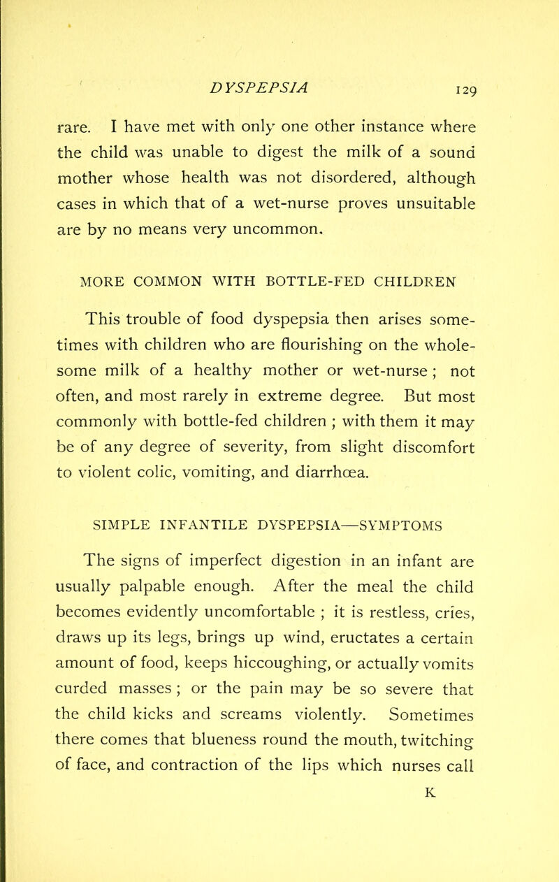 rare. I have met with only one other instance where the child was unable to digest the milk of a sound mother whose health was not disordered, although cases in which that of a wet-nurse proves unsuitable are by no means very uncommon, MORE COMMON WITH BOTTLE-FED CHILDREN This trouble of food dyspepsia then arises some- times with children who are flourishing on the whole- some milk of a healthy mother or wet-nurse ; not often, and most rarely in extreme degree. But most commonly with bottle-fed children ; with them it may be of any degree of severity, from slight discomfort to violent colic, vomiting, and diarrhoea. SIMPLE INFANTILE DYSPEPSIA—SYMPTOMS The signs of imperfect digestion in an infant are usually palpable enough. After the meal the child becomes evidently uncomfortable ; it is restless, cries, draws up its legs, brings up wind, eructates a certain amount of food, keeps hiccoughing, or actually vomits curded masses ; or the pain may be so severe that the child kicks and screams violently. Sometimes there comes that blueness round the mouth, twitchine of face, and contraction of the lips which nurses call K