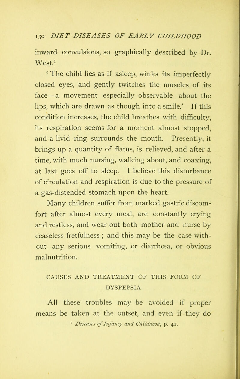 inward convulsions, so graphically described by Dr. West^ * The child lies as if asleep, winks its imperfectly closed eyes, and gently twitches the muscles of its face—a movement especially observable about the lips, which are drawn as though into a smile.' If this condition increases, the child breathes with difficulty, its respiration seems for a moment almost stopped, and a livid ring surrounds the mouth. Presently, it brings up a quantity of flatus, is relieved, and after a time, with much nursing, walking about, and coaxing, at last goes off to sleep. I believe this disturbance of circulation and respiration is due to the pressure of a gas-distended stomach upon the heart. Many children suffer from marked gastric discom- fort after almost every meal, are constantly crying and restless, and wear out both mother and nurse by ceaseless fretfulness ; and this may be the case with- out any serious vomiting, or diarrhoea, or obvious malnutrition. CAUSES AND TREATMENT OF THIS FORM OF DYSPEPSIA All these troubles may be avoided if proper means be taken at the outset, and even if they do ' Diseases of Infancy and ChiidJiood, p. 41.