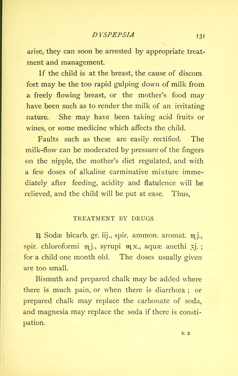arise, they can soon be arrested by appropriate treat- ment and management. If the child is at the breast, the cause of discom fort may be the too rapid gulping down of milk from a freely flowing breast, or the mother's food may have been such as to render the milk of an irritating nature. She may have been taking acid fruits or wines, or some medicine which affects the child. Faults such as these are easily rectified. The milk-flow can be moderated by pressure of the fingers on the nipple, the mother's diet regulated, and with a few doses of alkaline carminative mixture imme- diately after feeding, acidity and flatulence will be relieved, and the child will be put at ease. Thus, TREATMENT BY DRUGS Sodae bicarb, gr. iij., spir. ammon. aromat. iT|j., spir. chloroformi ny*., syrupi nix., aquae anethi 5j. ; for a child one month old. The doses usually given are too small. Bismuth and prepared chalk may be added where there is much pain, or when there is diarrhoea ; or prepared chalk may replace the carbonate of soda, and magnesia may replace the soda if there is consti- pation.