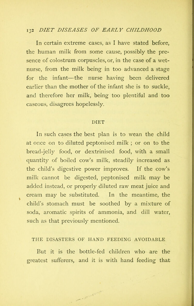 In certain extreme cases, as I have stated before, the human milk from some cause, possibly the pre- sence of colostrum corpuscles, or, in the case of a wet- nurse, from the milk being in too advanced a stage for the infant—the nurse having been delivered earlier than the mother of the infant she is to suckle, and therefore her milk, being too plentiful and too caseous, disagrees hopelessly. DIET In such cases the best plan is to wean the child at once on to diluted peptonised milk ; or on to the bread-jelly food, or dextrinised food, with a small quantity of boiled cow's milk, steadily increased as the child's digestive power improves. If the cow's milk cannot be digested, peptonised milk may be added instead, or properly diluted raw meat juice and cream may be substituted. In the meantime, the child's stomach must be soothed by a mixture of soda, aromatic spirits of ammonia, and dill water, such as that previously mentioned. THE DISASTERS OF HAND FEEDING AVOIDABLE But it is the bottle-fed children who are the greatest sufferers, and it is with hand feeding that