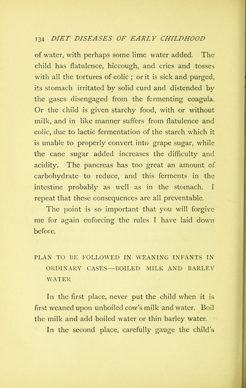 of water, with perhaps some Hme water added. The child has flatulence, hiccough, and cries and tosses with all the tortures of colic ; or it is sick and purged, its stomach irritated by solid curd and distended by the gases disengaged from the fermenting coagula. Or the child is given starchy food, with or without milk, and in like manner suffers from flatulence and colic, due to lactic fermentation of the starch which it is unable to properly convert into grape sugar, while the cane sugar added increases the difficulty and acidity. The pancreas has too great an amount of carbohydrate to reduce, and this ferments in the intestine probably as well as in the stomach. I repeat that these consequences are all preventable. The point is so important that you will forgive me for again enforcing the rules I have laid down before. PLAN TO BE FOLLOWED IN WEANING INFANTS IN ORDINARY CASES—BOILED MILK AND BARLEY WATER In the first place, never put the child when it is first weaned upon unboiled cow's milk and water. Boil the milk and add boiled water or thin barley water. In the second place, carefully gauge the child's
