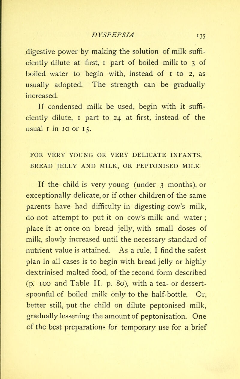 digestive power by making the solution of milk suffi- ciently dilute at first, i part of boiled milk to 3 of boiled water to begin with, instead of I to 2, as usually adopted. The strength can be gradually increased. If condensed milk be used, begin with it suffi- ciently dilute, I part to 24 at first, instead of the usual I in 10 or 15. FOR VERY YOUNG OR VERY DELICATE INFANTS, BREAD JELLY AND MILK, OR PEPTONISED MILK If the child is very young (under 3 months), or exceptionally delicate, or if other children of the same parents have had difficulty in digesting cow's milk, do not attempt to put it on cow's milk and water ; place it at once on bread jelly, with small doses of milk, slowly increased until the necessary standard of nutrient value is attained. As a rule, I find the safest plan in all cases is to begin with bread jelly or highly dextrinised malted food, of the second form described (p. 100 and Table IL p. 80), with a tea- or dessert- spoonful of boiled milk only to the half-bottle. Or, better still, put the child on dilute peptonised milk, gradually lessening the amount of peptonisation. One of the best preparations for temporary use for a brief