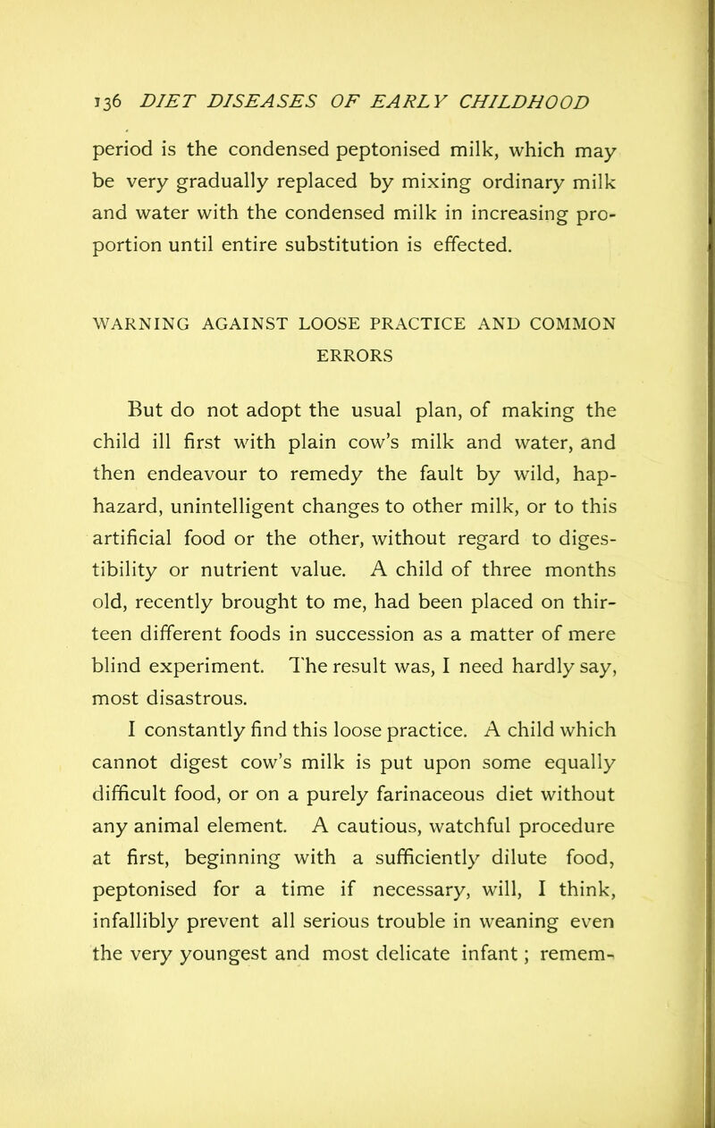 period is the condensed peptonised milk, which may be very gradually replaced by mixing ordinary milk and water with the condensed milk in increasing pro- portion until entire substitution is effected. WARNING AGAINST LOOSE PRACTICE AND COMMON ERRORS But do not adopt the usual plan, of making the child ill first with plain cow's milk and water, and then endeavour to remedy the fault by wild, hap- hazard, unintelligent changes to other milk, or to this artificial food or the other, without regard to diges- tibility or nutrient value. A child of three months old, recently brought to me, had been placed on thir- teen different foods in succession as a matter of mere blind experiment. The result was, I need hardly say, most disastrous. I constantly find this loose practice. A child which cannot digest cow's milk is put upon some equally difficult food, or on a purely farinaceous diet without any animal element. A cautious, watchful procedure at first, beginning with a sufficiently dilute food, peptonised for a time if necessary, will, I think, infallibly prevent all serious trouble in weaning even the very youngest and most delicate infant; remem-^