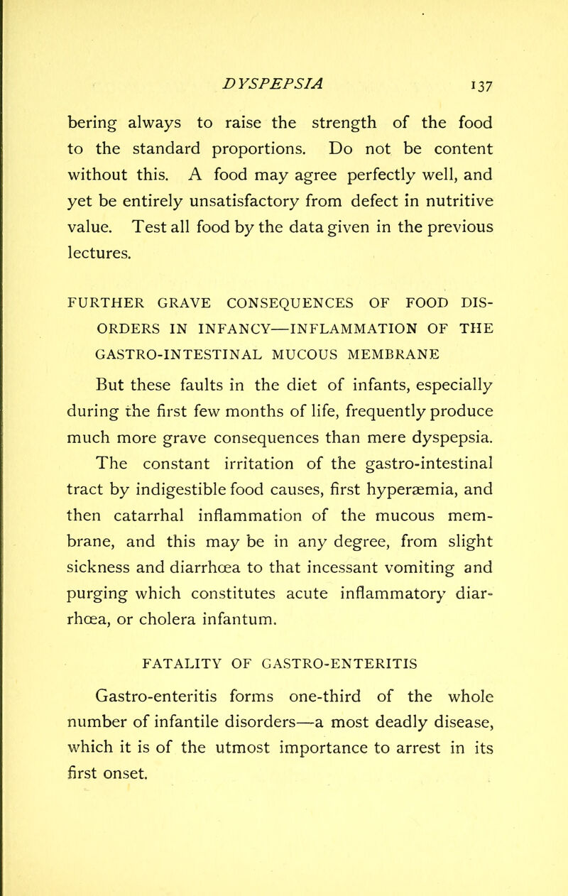 bering always to raise the strength of the food to the standard proportions. Do not be content without this. A food may agree perfectly well, and yet be entirely unsatisfactory from defect in nutritive value. Test all food by the data given in the previous lectures. FURTHER GRAVE CONSEQUENCES OF FOOD DIS- ORDERS IN INFANCY—INFLAMMATION OF THE GASTRO-INTESTINAL MUCOUS MEMBRANE But these faults in the diet of infants, especially during the first few months of life, frequently produce much more grave consequences than mere dyspepsia. The constant irritation of the gastro-intestinal tract by indigestible food causes, first hyperaemia, and then catarrhal inflammation of the mucous mem- brane, and this may be in any degree, from slight sickness and diarrhoea to that incessant vomiting and purging which constitutes acute inflammatory diar- rhoea, or cholera infantum. FATALITY OF CASTRO-ENTERITIS Gastro-enteritis forms one-third of the whole number of infantile disorders—a most deadly disease, which it is of the utmost importance to arrest in its first onset.