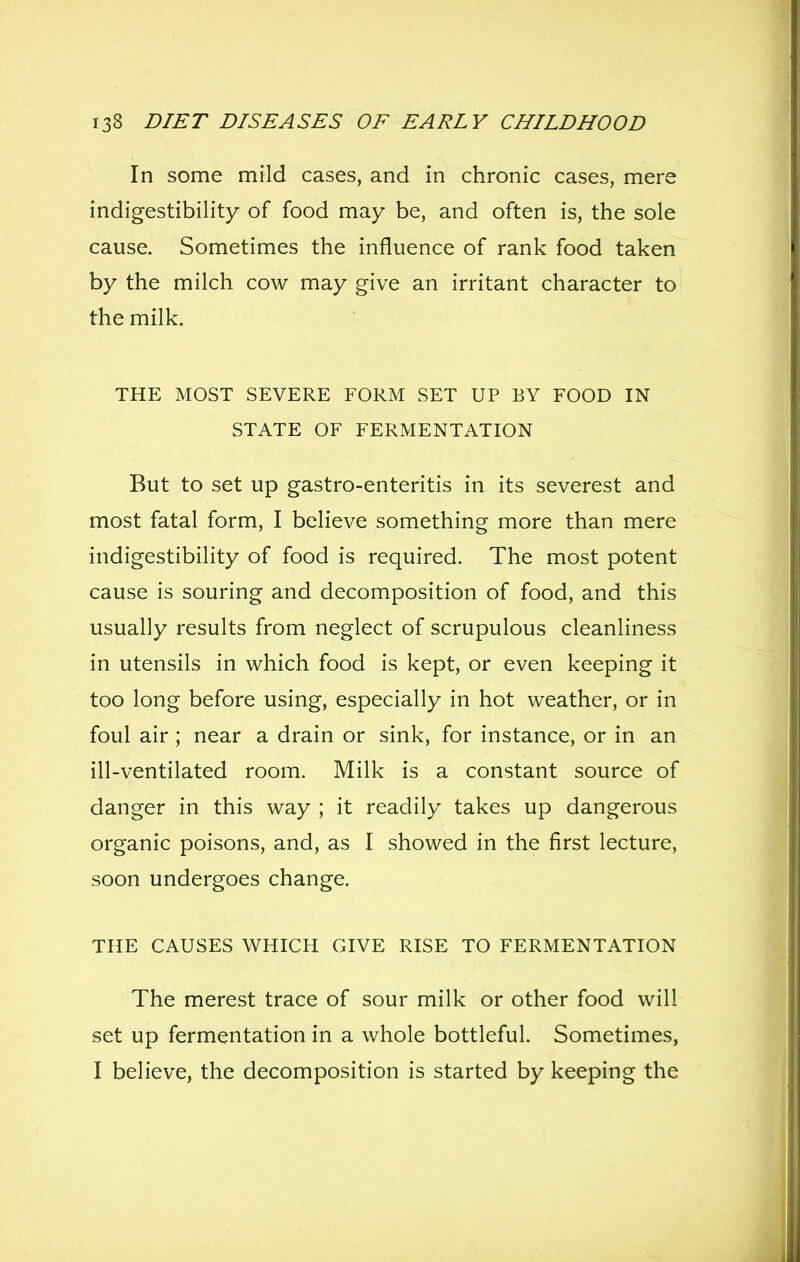 In some mild cases, and in chronic cases, mere indigestibility of food may be, and often is, the sole cause. Sometimes the influence of rank food taken by the milch cow may give an irritant character to the milk. THE MOST SEVERE FORM SET UP BY FOOD IN STATE OF FERMENTATION But to set up gastro-enteritis in its severest and most fatal form, I believe something more than mere indigestibility of food is required. The most potent cause is souring and decomposition of food, and this usually results from neglect of scrupulous cleanliness in utensils in which food is kept, or even keeping it too long before using, especially in hot weather, or in foul air ; near a drain or sink, for instance, or in an ill-ventilated room. Milk is a constant source of danger in this way ; it readily takes up dangerous organic poisons, and, as I showed in the first lecture, soon undergoes change. THE CAUSES WHICH GIVE RISE TO FERMENTATION The merest trace of sour milk or other food will set up fermentation in a whole bottleful. Sometimes, I believe, the decomposition is started by keeping the
