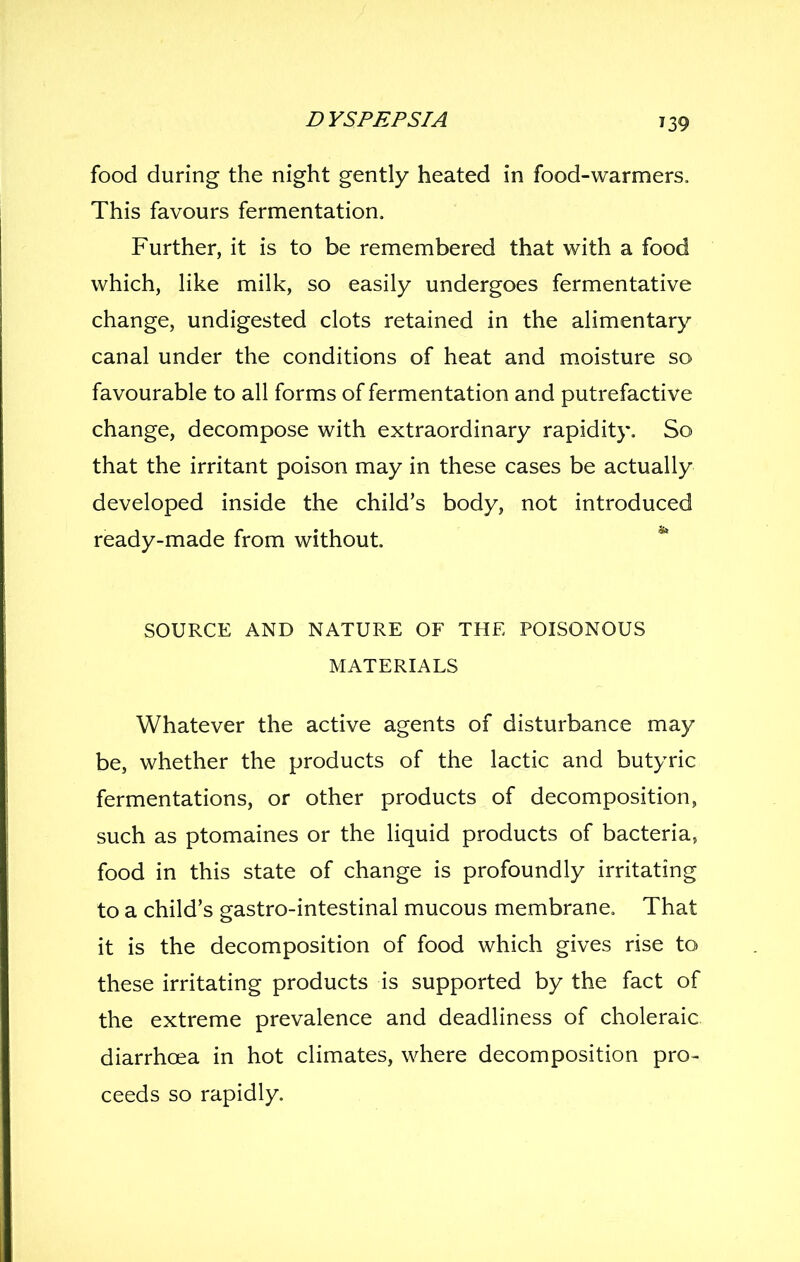 39 food during the night gently heated in food-warmers. This favours fermentation. Further, it is to be remembered that with a food which, Hke milk, so easily undergoes fermentative change, undigested clots retained in the alimentary canal under the conditions of heat and moisture so favourable to all forms of fermentation and putrefactive change, decompose with extraordinary rapidity. So that the irritant poison may in these cases be actually developed inside the child's body, not introduced ready-made from without. SOURCE AND NATURE OF THE POISONOUS MATERIALS Whatever the active agents of disturbance may be, whether the products of the lactic and butyric fermentations, or other products of decomposition, such as ptomaines or the liquid products of bacteria, food in this state of change is profoundly irritating to a child's gastro-intestinal mucous membrane. That it is the decomposition of food which gives rise to these irritating products is supported by the fact of the extreme prevalence and deadliness of choleraic diarrhoea in hot climates, where decomposition pro- ceeds so rapidly.