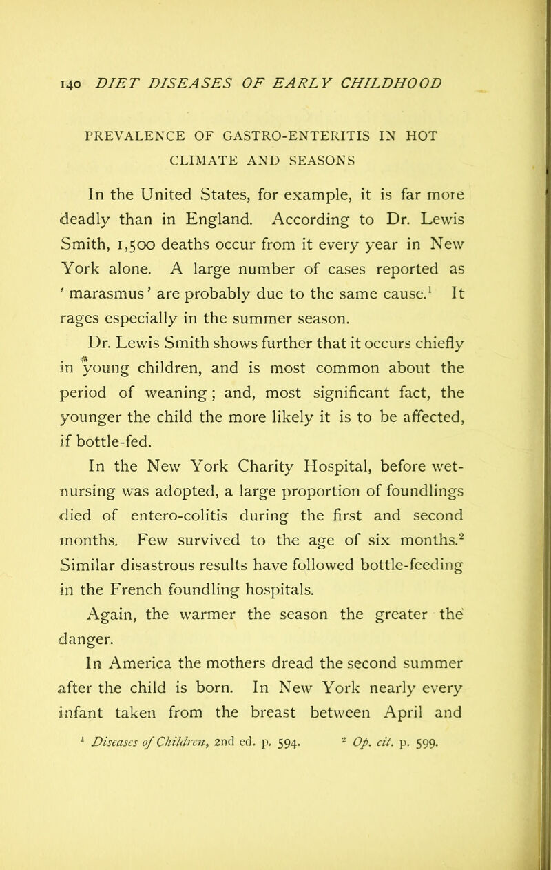 PREVALENCE OF GASTRO-ENTERITIS IN HOT CLIMATE AND SEASONS In the United States, for example, it is far more deadly than in England. According to Dr. Lewis Smith, 1,500 deaths occur from it every year in New York alone. A large number of cases reported as ' marasmus' are probably due to the same cause.^ It rages especially in the summer season. Dr. Lewis Smith shows further that it occurs chiefly in young children, and is most common about the period of weaning; and, most significant fact, the younger the child the more likely it is to be affected, if bottle-fed. In the New York Charity Hospital, before wet- nursing was adopted, a large proportion of foundlings died of entero-colitis during the first and second months. Few survived to the age of six months.'- Similar disastrous results have followed bottle-feeding in the French foundling hospitals. Again, the warmer the season the greater the danger. In America the mothers dread the second summer after the child is born. In New York nearly every infant taken from the breast between April and ' Diseases of Children^ 2nd ed. p. 594. * Op. cit. p. 599.