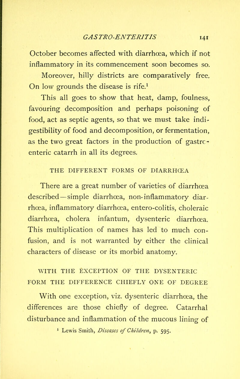 October becomes affected with diarrhoea, which if not inflammatory in its commencement soon becomes so. Moreover, hilly districts are comparatively free. On low grounds the disease is rife.^ This all goes to show that heat, damp, foulness, favouring decomposition and perhaps poisoning of food, act as septic agents, so that we must take indi- gestibility of food and decomposition, or fermentation, as the two great factors in the production of gastro- enteric catarrh in all its degrees. THE DIFFERENT FORMS OF DIARRHCEA There are a great number of varieties of diarrhoea described—simple diarrhoea, non-inflammatory diar- rhoea, inflammatory diarrhoea, entero-colitis, choleraic diarrhoea, cholera infantum, dysenteric diarrhoea. This multiplication of names has led to much con- fusion, and is not warranted by either the clinical characters of disease or its morbid anatomy. WITH THE EXCEPTION OF THE DYSENTERIC FORM THE DIFFERENCE CHIEFLY ONE OF DEGREE With one exception, viz. dysenteric diarrhoea, the differences are those chiefly of degree. Catarrhal disturbance and inflammation of the mucous lining of * Lewis Smith, Diseases of Children^ p. 595.