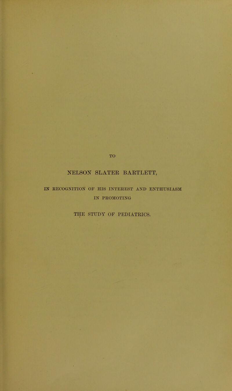 TO NELSON' SLATER BARTLETT, IN RECOGNITION OF HIS INTEREST AND ENTHUSIASM IN PROMOTING THE STUDY OF PEDIATRICS.