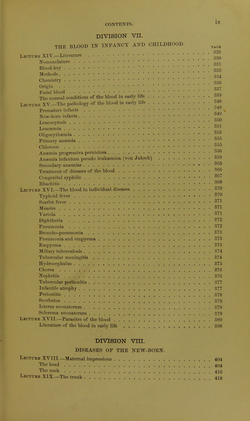 IN DIVISION VII. THE BLOOD IN INFANCY AND CHILDHOOD. Lecture XIV.—Literature Nomenclature Blood-key Methods Chemistry Origin Foetal blood The normal conditions of the blood in early life Lecture XV.—The pathology of the blood in early life Premature infants New-born infants Leucocytosis Leucaemia Oligocythemia Primary anaemia Chlorosis Anaemia progressiva perniciosa Anaemia infantum pseudo leukaemica (von Jaksch) Secondary anaemias Treatment of diseases of the blood Congenital syphilis Khachitis Lecture XVI.—The blood in individual diseases Typhoid fever Scarlet fever Measles Variola Diphtheria Pneumonia Broncho-pneumonia Pneumonia and empyema Empyema Miliary tuberculosis Tubercular meningitis Hydrocephalus Chorea Nephritis Tubercular peritonitis Infantile atrophy Periostitis Scorbutus Icterus neonatorum Sclerema neonatorum Lecture XVII.—Parasites of the blood Literature of the blood in early life PAGE . 329 . 330 . 331 . 332 • 334 . 336 . 337 . 339 . 348 . 348 . 349 ' . 350 . 351 . 353 . 355 . 355 . 356 . 359 . 365 . 366 . 367 . 368 . 370 . 370 . 371 . 371 . 371 . 372 . 372 . 373 . 373 . 373 . 374 . 374 . 375 . 376 . 376 . 377 . 377 . 378 . 379 . 379 . 379 . 380 . 398 DIVISION VIII. DISEASES OF THE NEW-BOEN. Lecture XVIII.—Maternal impressions 404 The head 404 The neck Lecture XIX.—The trunk 41S