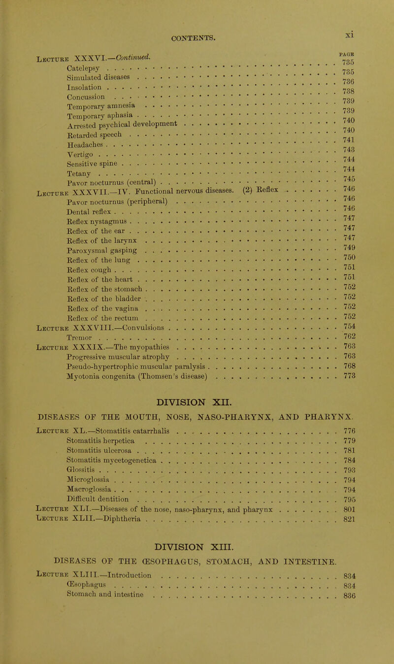 Lecture XXXVI.—Continued. Catelepsy Simulated diseases Insolation Concussion Temporary amnesia Temporary aphasia Arrested psychical development Retarded speech Headaches Vertigo Sensitive spine Tetany Favor nocturnus (central) Lecture XXXVII.—IV. Functional nervous diseases. (2) Reflex Pavor nocturnus (peripheral) Dental reflex Reflex nystagmus Reflex of the ear Reflex of the larynx Paroxysmal gasping Reflex of the lung Reflex cough Reflex of the heart Reflex of the stomach Reflex of the bladder Reflex of the vagina Reflex of the rectum Lecture XXXVIII.—Convulsions Tremor Lecture XXXIX.—The myopathies Progressive muscular atrophy Pseudo-hypertrophic muscular paralysis Myotonia congenita (Thomsen’s disease) PAGE . 735 . 735 . 736 . 738 . 739 . 739 . 740 . 740 . 741 . 743 . 744 . 744 . 745 . 746 . 746 . 746 . 747 . 747 . 747 . 749 . 750 . 751 . 751 . 752 . 752 . 752 . 752 . 754 . 762 . 763 . 763 . 768 . 773 DIVISION XII. DISEASES OF THE MOUTH, NOSE, NASO-PHARYNX, AND PHARYNX. Lecture XL.—Stomatitis catarrhalis . . 776 Stomatitis herpetica 779 Stomatitis ulcerosa 781 Stomatitis mycetogenetica 784 Glossitis 793 Microglossia 794 Macroglossia . 794 Difficult dentition 795 Lecture XLI.—Diseases of the nose, naso-pharynx, and pharynx 801 Lecture XLIL—Diphtheria 821 DIVISION XIII. DISEASES OF THE (ESOPHAGUS, STOMACH, AND INTESTINE. Lecture XLIII.—Introduction 834 (Esophagus 8134 Stomach and intestine 836