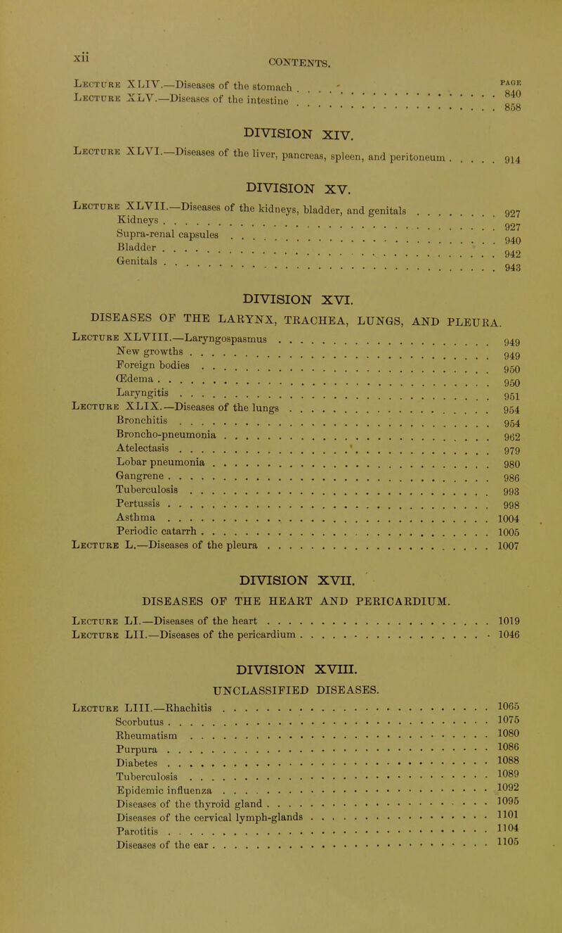 Lecture XLIY.—Diseases of the stomach Lecture XLY.—Diseases of the intestine PAGE 840 858 division XIV. Lecture XL\ I.—Diseases of the liver, pancreas, spleen, and peritoneum . division XV. Lecture XLYII. Diseases of the kidneys, bladder, and genitals Kidneys Supra-renal capsules Bladder .... Genitals . 914 927 927 940 942 943 DIVISION XVI. DISEASES OF THE LARYNX, TRACHEA, LUNGS, AND PLEURA. Lecture XLYIII.—Laryngospasmus 949 New growths 949 Foreign bodies 95q GEdema ggQ Laryngitis 951 Lecture XLIX.—Diseases of the lungs _ 954 Bronchitis 954 Broncho-pneumonia 902 Atelectasis ‘ 979 Lobar pneumonia 980 Gangrene 986 Tuberculosis 993 Pertussis 998 Asthma 1004 Periodic catarrh 1005 Lecture L.—Diseases of the pleura 1007 DIVISION XVII. DISEASES OF THE HEART AND PERICARDIUM. Lecture LI.—Diseases of the heart 1019 Lecture LII.—Diseases of the pericardium • 1046 DIVISION XVIII. UNCLASSIFIED DISEASES. Lecture LIII.—Rhachitis Scorbutus Rheumatism Purpura Diabetes Tuberculosis Epidemic influenza Diseases of the thyroid gland Diseases of the cervical lymph-glands Parotitis Diseases of the ear 1065 1075 1080 1086 1088 1089 1092 1095 1101 1104 1105