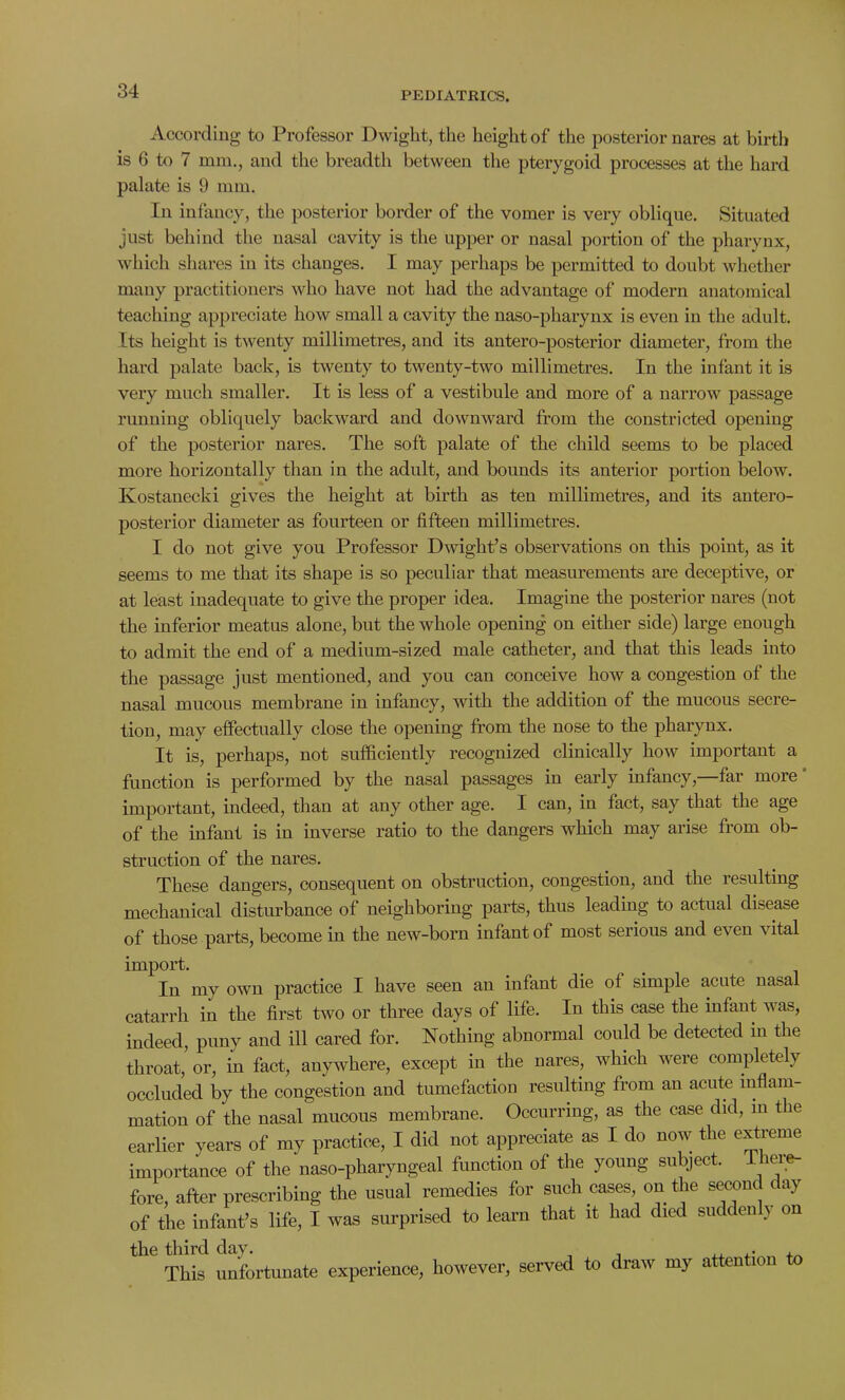 According to Professor Dwight, the height of the posterior nares at birth is 6 to 7 mm., and the breadth between the pterygoid processes at the hard palate is 9 mm. In infancy, the posterior border of the vomer is very oblique. Situated just behind the nasal cavity is the upper or nasal portion of the pharynx, which shares in its changes. I may perhaps be permitted to doubt whether many practitioners who have not had the advantage of modern anatomical teaching appreciate how small a cavity the naso-pharynx is even in the adult. Its height is twenty millimetres, and its antero-posterior diameter, from the hard palate back, is twenty to twenty-two millimetres. In the infant it is very much smaller. It is less of a vestibule and more of a narrow passage running obliquely backward and downward from the constricted opening of the posterior nares. The soft palate of the child seems to be placed more horizontally than in the adult, and bounds its anterior portion below. Kostanecld gives the height at birth as ten millimetres, and its antero- posterior diameter as fourteen or fifteen millimetres. I do not give you Professor Dwight’s observations on this point, as it seems to me that its shape is so peculiar that measurements are deceptive, or at least inadequate to give the proper idea. Imagine the posterior nares (not the inferior meatus alone, but the whole opening on either side) large enough to admit the end of a medium-sized male catheter, and that this leads into the passage just mentioned, and you can conceive how a congestion of the nasal mucous membrane in infancy, with the addition of the mucous secre- tion, may effectually close the opening from the nose to the pharynx. It is, perhaps, not sufficiently recognized clinically how important a function is performed by the nasal passages in early infancy,—far more important, indeed, than at any other age. I can, in fact, say that the age of the infant is in inverse ratio to the dangers which may arise from ob- struction of the nares. These dangers, consequent on obstruction, congestion, and the resulting mechanical disturbance of neighboring parts, thus leading to actual disease of those parts, become in the new-born infant of most serious and even vital import. In my own practice I have seen an infant die of simple acute nasa catarrh in the first two or three days of life. In this case the infant was, indeed, puny and ill cared for. Nothing abnormal could be detected in the throat, or, in fact, anywhere, except in the nares, which were completely occluded by the congestion and tumefaction resulting from an acute inflam- mation of the nasal mucous membrane. Occurring, as the case did, in the earlier years of my practice, I did not appreciate as I do now the extreme importance of the naso-pharyngeal function of the young subject. Then- fore, after prescribing the usual remedies for such cases, on the second day of the infant’s life, I was surprised to learu that it had died sue t en j on the third day. , , This unfortunate experience, however, served to draw my attention