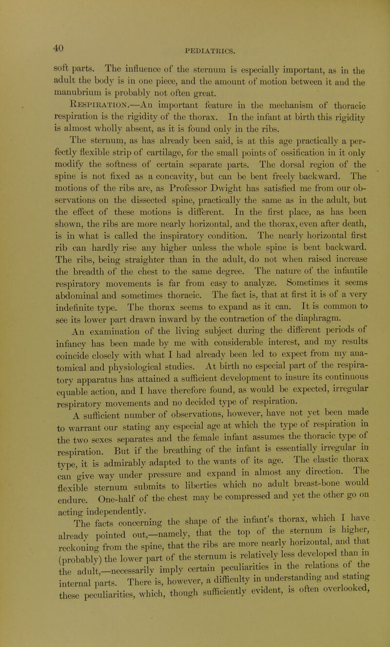 PEDIATRICS. soft parts. The influence of the sternum is especially important, as in the adult the body is in one piece, and the amount of motion between it and the manubrium is probably not often great. Respiration.—An important feature in the mechanism of thoracic respiration is the rigidity of the thorax. In the infant at birth this rigidity is almost wholly absent, as it is found only in the ribs. The sternum, as has already been said, is at this age practically a per- fectly flexible strip of cartilage, for the small points of ossification in it only modify the softness of certain separate parts. The dorsal region of the spine is not fixed as a concavity, but can be bent freely backward. The motions of the ribs are, as Professor Dwight has satisfied me from our ob- servations on the dissected spine, practically the same as in the adult, but the effect of these motions is different. In the first place, as has been shown, the ribs are more nearly horizontal, and the thorax, even after death, is in what is called the inspiratory condition. The nearly horizontal first rib can hardly rise any higher unless the whole spine is bent backward. The ribs, being straighter than in the adult, do not when raised increase the breadth of the chest to the same degree. The nature of the infantile respiratory movements is far from easy to analyze. Sometimes it seems abdominal and sometimes thoracic. The fact is, that at first it is of a very indefinite type. The thorax seems to expand as it can. It is common to see its lower part drawn inward by the contraction of the diaphragm. An examination of the living subject during the different periods of infancy has been made by me with considerable interest, and my results coincide closely with what I had already been led to expect from my ana- tomical and physiological studies. At birth no especial part of the respira- tory apparatus has attained a sufficient development to insure its continuous equable action, and I have therefore found, as would be expected, inegular respiratory movements and no decided type of respiration. A sufficient number of observations, however, have not yet been made to warrant our stating any especial age at which the type of respiration in the two sexes separates and the female infant assumes the thoiacic type of respiration. But if the breathing of the infant is essentially irregular in type, it is admirably adapted to the wants of its age. The elastic thorax can give way under pressure and expand in almost any direction. The flexible sternum submits to liberties which no adult breast-bone would endure. One-half of the chest may be compressed and yet the other go on acting independently. . . T i The facts concerning the shape of the infant s thorax, which I. have already pointed out,-namely, that the top of the sternum is higher reckoning from the spine, that the ribs are more nearly horizontal, and that (probably) the lower part of the sternum is relatively less developed than m the adult—necessarily imply certain peculiarities in the relations of the internal parts. There is, however, a difficulty in understanding and stating these peculiarities, which, though sufficiently evident, is often oveilooke ,