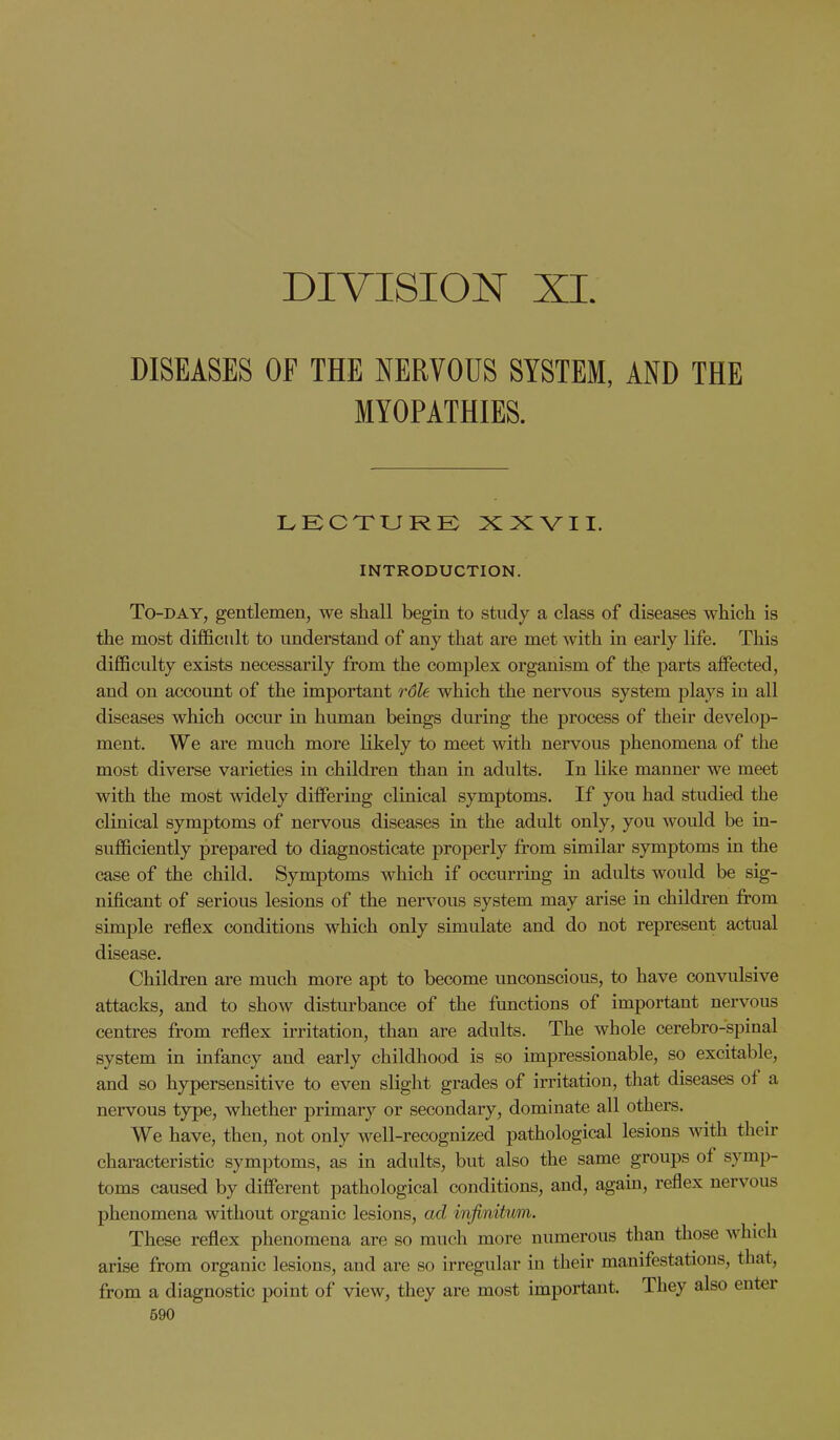 DIVISION XI. DISEASES OF THE NERVOUS SYSTEM, AND THE MYOPATHIES. LECTURE XXVII. INTRODUCTION. To-day, gentlemen, we shall begin to study a class of diseases which is the most difficult to understand of any that are met with in early life. This difficulty exists necessarily from the complex organism of the parts affected, and on account of the important role which the nervous system plays in all diseases which occur in human beings during the process of their develop- ment. We are much more likely to meet with nervous phenomena of the most diverse varieties in children than in adults. In like manner we meet with the most widely differing clinical symptoms. If you had studied the clinical symptoms of nervous diseases in the adult only, you would be in- sufficiently prepared to diagnosticate properly from similar symptoms in the case of the child. Symptoms which if occurring in adults would be sig- nificant of serious lesions of the nervous system may arise in children from simple reflex conditions which only simulate and do not represent actual disease. Children are much more apt to become unconscious, to have convulsive attacks, and to show disturbance of the functions of important nervous centres from reflex irritation, than are adults. The whole cerebro-spinal system in infancy and early childhood is so impressionable, so excitable, and so hypersensitive to even slight grades of irritation, that diseases of a nervous type, whether primary or secondary, dominate all others. We have, then, not only well-recognized pathological lesions with their characteristic symptoms, as in adults, but also the same groups of symp- toms caused by different pathological conditions, and, again, reflex nervous phenomena without organic lesions, ad infinitum. These reflex phenomena are so much more numerous than those which arise from organic lesions, and are so irregular in their manifestations, that, from a diagnostic point of view, they are most important. They also entei