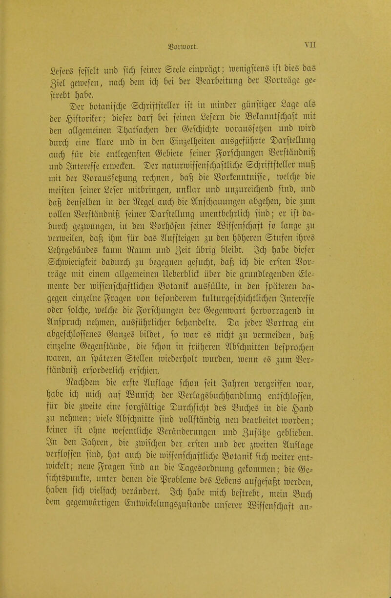 SBortuoit. Seferg feffett unb fiel; feiner ©cete einbrägt; roentgfteng ift bieg bag ßiet gercefeu, nad) bem id) bei ber Bearbeitung ber Borträge ge= ftrebt Ijabe. ©er botanifdje ©djriftftetter ift in minber günftiger Sage afö bor £iftorifer; biefer barf bei feinen ßefern bie Befanntfd)aft mit ben allgemeinen %l)atfad)en ber ©efdjidjte boraugfetjen unb mirb burd) eine Kare unb in ben ©inje^eiten auggefüfjrte ©arftettung aud) für bie enttegenften Gebiete fetner gorfdntngen Berftänbnif) unb Sntereffe ertoeden. ©er naturniiffenfdjaftüd)e ©djriftftetter mufj mit ber Boraugfe^ung redjnen, ba§ bie Borfenntniffe, rae(d)e bie meiften feiner Sefer mitbringen, unflar unb un§ureid)enb ftnb, unb baß benfelben in ber Siegel aud) bie 5tnfc£)auungen abgeben, bie jum botten Berftänbnifj feiner ©arftetlung unentbefjrttd) ftnb; er ift ba= burd) gelungen, in ben Borfjöfen feiner Sßiffenfdjaft fo lange 311 berroeiten, bafs if)m für bag 9fuffteigen ju ben Ijöfjeren Stufen ifjreg Sefjrgebäubcg faum 9iaum unb $dt übrig bleibt. Sd) fjabe biefer ©ctjrüierigMt baburdj ju begegnen gefuerjt, ba§ id) bie erften Bor= träge mit einem allgemeinen Ueberblid über bie grunblegenben ©le= mente ber roiffenfctjaftticrjeit Botanif augfüttte, in ben fbäteren ba= gegen einzelne fragen bon befonberem futturgefdjidjttidjen Sntereffe ober fold)e, roetdje bie $orfd)ungen ber ©egenroart tjerborragenb in Stnfbrud) netjmen, augfüfjrtictjer befjanbette. £)a jeber Bortrag ein abgefdjtoffeneg ©an^eg bitbet, fo toar eg nid)t §u bermeiben, baft einzelne ©egenftänbe, bie fdjon in früheren Sfbfdjnitten befbrodjen raaren, an fbäteren ©teilen mieber§o(t mürben, roenn eg jum Ber* ftänbnifs erforbertid) erfdjien. 9?ad)bem bie erfte Stuf läge fdjon feit 3af)ren bergriffen mar, fjabe id) mief) auf SBunfd) ber Bertaggbud)f>anbtung entf(f)Ioffen, für bie sroeite eine forgfältige 2)urd)fid)t beg Budjeg in bie §anb ju nehmen; biete 2tbfd)ititte ftnb bottftänbig neu bearbeitet morben; feiner ift otme roefenttidje Beränberungen unb Bufätjc geblieben. Sn ben Sauren, bie §mifd)en ber erften unb ber Reiten Stuftagc berffoffen ftnb, f)at aud) bie nnffenfdjaftridje Botanif fid) lneiter ent= nudelt; neue fragen ftnb an bie £agegorbnung gekommen; bie ©e= fidjtgbnnfte, unter benen bie Probleme beg Sebeng aufgefaßt raerben, fjaben fid) bietfad) beränbert. Set) t)abe mid) beftrebt, mein Bud) bem gegenwärtigen entmidetunggjuftanbe unferer Söiffenfdjaft au=