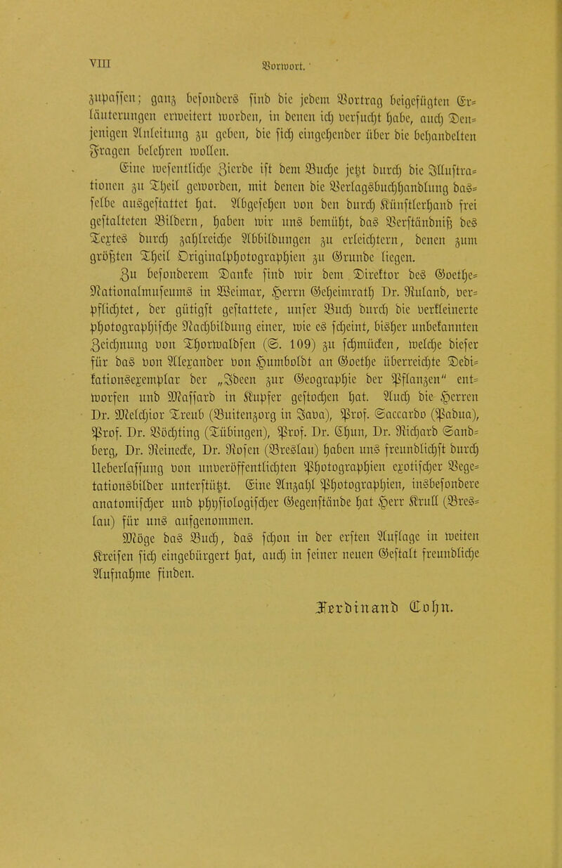 Jßoriuovt. gaffen; gang 6efcntber3 finb bie jebcm Vortrag beigefügten @r* fäutcruugcn cvlucitcvt korben, in bencu id) bcrfudjt fjabe, aud) 2)en= jenigen Anleitung git geben, bie fic£) eiugefjenbcr über bie befjanbeften fragen belehren wollen. ©ine lucfentfidje gierbe ift bem Sßudje jetjt burd) bie Slfuftra* tionen 51t Stjeif gctüorben, mit benen bie £krfag§bud)f)anbfung ba§= fetbe auSgeftattet fjat. ?(bgefcr)cn üon ben burd) tünftferfjanb frei geftafteten Silbern, fjaben loir un§ bemüht, ba§ 93erftänbnif3 bei SEc;rte§ burd; garjfreidje 9fbbifbungen ju erfeidjtern, benen guni größten Sljeif Driginafbfjotograbfjien 31t ©runbe liegen. ßu befonberem Saufe finb roir bem Direftor be§ ©oetfje* 9cationafmufeum§ in SBeimar, £>errn ©efjeimraü) Dr. 9Manb, ber= toffidjtet, ber gütigft gemattete, unfer 23udj burd) bie berffeinerte bf)otograbf)ifd)e 9^ae£)bilbung einer, roie e3 fdjeint, bisher unbetannten 3eid)nung bem STfjorroalbfen (©. 109) $u fdjmüden, roefdje biefer für ba§ bon Sllejanber bon ^umbofbt an ©oetfje überreidjte S)ebi= fationSejemblar ber „Sbeen §ur ©eograbfjie ber ^ffanjen ent= roorfen unb 9Jcaffarb in Slubfer geftodjen fjat. 2fud) bie Herren Dr. SDMdjior Xreub (SBuitengorg in Saba), ^ßrof. ©accarbo (^abua), *|3rof. Dr. Sßödjting (Bübingen), Ißrof. Dr. Sfmn, Dr. 9iidjarb ©anb= berg, Dr. Steinede, Dr. 9iofen (83re§fau) fjaben un§ freunbfidjft burd) Ueberfaffung bon unberöffentüd)ten ^fjotograbljien erotifdjer $ege= tationäbifber unterftü^t. ©ine Sln^afif ^f)otograbt)ien, in§befonbere anatomifdjer unb bt)bfioIogifd)er ©egenftänbe f)at £err firutt (S8re§= lau) für un§ aufgenommen. Stföge ba§ 33ud), ba§ fd)on in ber erfreu Sluffage in freiten Greifen fid) eingebürgert fjat, aud) in feiner neuen ©eftalt freunbficfje 2lufnaf)me finben.