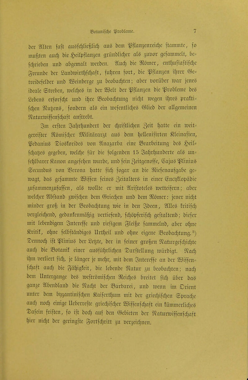 ber Sttien faft au^fctjCtefsIicf) auä bem Spftanjenrei^c ftammte, fo mußten aud) bie geitpfftmaen grünblidjer att gubor gefammctt, 6e= fcpteoen unb abgemalt werben. 2lucf) bie Börner, enf^uftafttfd^e greunbe ber Sanbtuirtfjfdjaft, fuhren fort, bie fangen tfjrer ©e= txetbefelber unb SSehtfierge 31t beobachten; aber üorüber mar jene« ibeate ©treüen, tucldjcä in ber SBelt ber ^fangen bie Probleme be§ Sebent erforfdjt unb tljre Beobachtung nidjt raegen ifjreS brafti= fdjen SftujjenS, fonbern al§ ein mefentlidjeS ©lieb ber allgemeinen 9caturtt)iffenfd)aft anftrebt. Sm erften Safjrljunbert ber djriftttdjen ßeit ^a±tc cin raeit= gereifter 3iömifd)er SKiCitärarät au§ bem tjetteniftrten SHctitaficit, s^ebaniu§ ®io§foribe§ üon ^tnajarba eine Bearbeitung be§ §etfc fdjatjeg gegeben, raeldje für bie folgenben 15 Sahrfjunberte at§ un= fe^Ibarer ^anon angefefjen mürbe, unb feinßeitgenoffe, SajuS ^üntus ©ecunbug üon Verona |attc fiefj fogar an bie 9ttefencmfga6e gc= magt, ba§ gefammte SBiffen feine§ ßeitatter§ in einer (Sncr/ftoüäbie gufammenjufaffen, at§ moHte er mit StriftoteleS metteifern; aber me(d)er Stbftanb greif djen bem ©riechen unb bem Börner: jener nidjt minber grofj in ber Beobadjtung mie in ben Sbeen, SCtteS fritifd) bergletdjenb, gebanf'enmäfeig üertiefenb, fdjöbfertfcfj geftaltenb; btefer mit lebenbigem Sntereffe unb riefigem Reifte fammelnb, aber ofjne flrtitf, o^ne felßftänbtgeS llrt^etl unb ohne eigene Beobadjtung.r>) ©ennod) if* PintuS ber Seilte, ber in feiner grojjcn Sßaturgefdjidjte auef) bie Botanif einer ausführlichen ©arftellung roürbigt. iftad} ü)m üerü'ert fid), je länger je mehr, mit bem Sntercffe an ber 2öiffen= fdjaft aud) bte gä^tgfett, bie lebenbe 9foitur gu beobachten; nodj bem Untergange be§ toeftromifcfjen 3ieid)e§ breitet fiel) über baS gange Slbenblanb bie SRadjt ber Barbarei, unb meint im Orient unter bem brjgantinifdjen Sfaifertfntm mit ber grtcd)ifd)eit ©bradje auef) nod) einige Ueberrefte gricdjifdjcr SBiffenfdjaft ein fümmerliclicv SDafein friften, fo ift bod) auf ben (Mieten ber Sftaturtoiffenfdjaft hier nietjt ber geringftc gortfdjritt gu bergeidjnen.