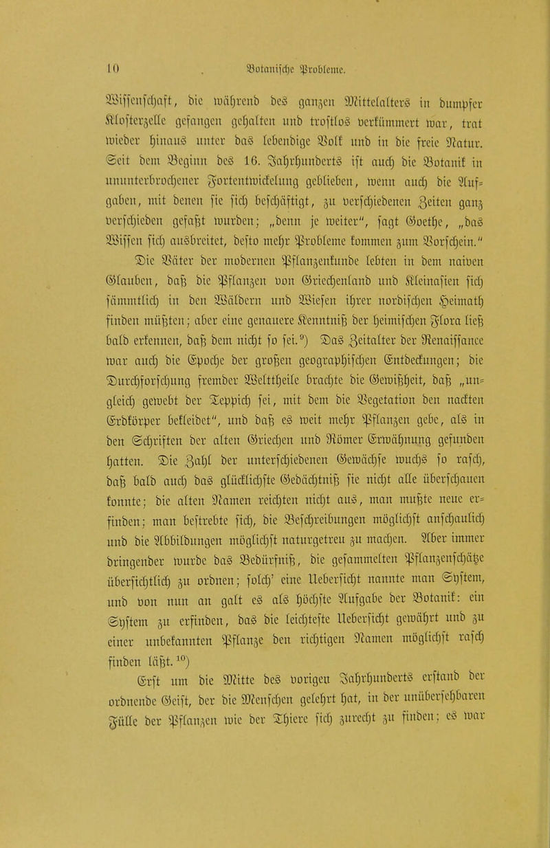 2Btffenfc£)aft, bic mätjrcnb beä ganzen äJättetatterä in bumbfer .sUoitci',\o[lc gefangen gehalten unb troftfoS berfummert mar, trat mieber tjinaiiy unter ba§ tebenbige Sßotf unb in bic freie Sfcatur. Seit bem Söegtnn be3 16. SaljrljunbertS ift aud) bic Söotant! in ununterbrochener gortentmicMung geblieben, menn aud) bic Stuf* gaben, mit benen fie fid) befdjäftigt, 31t uerfd)iebcncn Reiten gan§ berfdjieben gcfafjt mürben; „beim je meiter, fagt ©oetfje, „bas1 üföiffen ftctj ausbreitet, befto meb,r Probleme fommen jum SSorfdjein. ©ic SSäter ber mobernen ^ftangenfunbe lebten in bem naioen ©tauben, bafj bie ^dangen oon ©riedjenlanb unb StCeinafien fid) fämmttidt) in ben SBälbern unb SBiefen iljrer norbifdjen §eimatlj finben müßten; aber eine genauere ^enntnifj ber rjeimif djen $tora lief; batb ernennen, baf3 bem nidjt f0 fei. °) 5)a§ ßeitalter ber Dienaiffance mar aud) bie ©Ood)e ber grofjen geograpf)ifd)en ©ntbedungen; bie ©urdjforfdjung frember SMttrjeitc bradjte bie ©emifjljeit, bafs „un= gteid) gemebt ber Xeööid) fei, mit bem bie Vegetation ben nadteu ©rbfötper betreibet, unb baft e§ meit mefjr ^flanjen gebe, al§ in ben (Sdjriften ber alten ©riedjen unb 9tomer ©rmäfjnung gefunben Ratten, ©ie ßaljf ber unterfdjiebenen ©emäcfjfe ttmdjS fo rafd), bafc balb aud) ba§ glüdüdjfte ©ebädjtnifj fie nidjt alle überfd)aucn tonnte; bie alten Hainen reiften nidjt au», man mufcte neue er= finben; man beftrebte fid), bie SBefdjreibungen möglidjft anfd)au(id) unb bie Stbbilbungen möglidjft naturgetreu ju mad)en. Stber immer brtngcnber mürbe ba§ SBcbürfnife, bie gefammetten ptattäenfdjd§e überftd)t(id) 31t orbnen; fold)' eine Ueberfid)t nannte man Stiftern, unb uon nun an galt e§ afö f)öd)ftc Stufgabe ber SSotanif: ein @t)ftem 31t erfinben, ba§ bie feidjtefie Ueberfidjt gemäfjrt unb ju einer unbefannten ^flanse ben richtigen Tanten mögüd)ft rafd) finben läfet.10) ©rft um bie SOritte be§ Hörigen SaljtfjunbertS erftanb ber orbnenbe ©eift, ber bic 5Dcenfd)en geteert t)at, in ber unübe#aren jJfiHe ber Sßffon/jen mie ber Spiere fid) suredjt &u finben; e8 mar