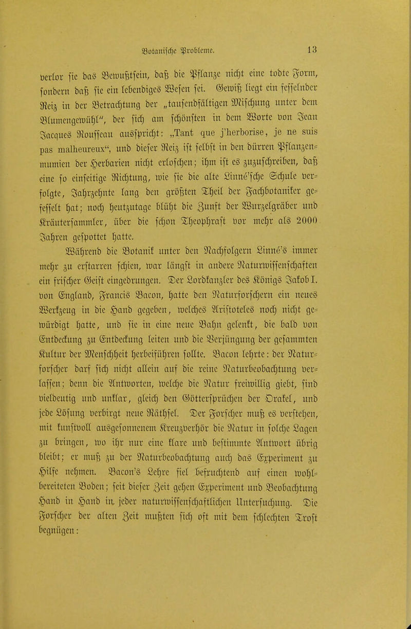 berfor fie ba<S ©ettmfctfem, bafj bie «ßfCanse nidjt eine tobte gorm, fonbent bafe fie ein (cbenbigeä SBefen fei. ©eroifs liegt ein feffefnber 9ici§ in ber «Betrachtung ber „taufenbfätttgen ätfifdmng unter bem SMumengctoüfjt, ber fid) am fdtjönften in bem 3ßorte bon Sean SacqueS 9touffeau auäfpricrjt: „Tant que j'herborise, je ne suis pas malheureux, unb biefer 9iei§ ift fctbft in ben bürren «Pflanzen* mumien ber Herbarien nidjt erlofdjen; u)m ift e§ ^ufdreeiben, baf3 eine fo einfeitige «Richtung, roie fie bie alte £inne'fd)e (Schule ber= folgte, 3at)r§ef)nte taug ben größten XfjeU ber $ad)botanifer ge= feffelt t)at; nod) heutzutage 6tül)t bie ßunft ber SSurgelgräber unb SMuterfammier, über bie fdjon SEt)eopr)raft bor mef)r a(3 2000 Satiren gefpottet hatte. 2Bät)renb bie SSotanif unter ben Nachfolgern £inne'§ immer mefjr ju erftarren festen, mar längft in anbere Naturroiffenfdjaften ein frifcfjer (Seift eingebrungen. ®er Sorbfan§(er be§ $önig§ Safobl. öon ©ngtanb, Francis SSacon, hatte ben Sßaturforfcfjern ein neues SBerf^eug in bie §anb gegeben, meldjeS 2(riftotete§ nod) nidjt ge= roürbigt hatte, unb fie in eine neue Sahn geteuft, bie batb Don ©ntbedung 511 (Sntbecfung leiten unb bie SSerjüngung ber gefammten Kultur ber Sftenfdjrjeit herbeiführen fottte. SBaeon lehrte: ber Statut^ forfdjer barf fief) nicht altem auf bie reine 9?aturbcobad)tung ber= (äffen; benn bie Stntroorten, roeldje bie Statur freimütig giebt, finb bietbeutig unb unftar, gteid) ben ©ötterftorüetjen ber Drafel, unb jebe Söfung berbirgt neue 9icitf)fet. 3)er gorfdjer mufj e§ berftefjen, mit tunftbott auSgefonnenem Äreuäberrjör bie Statur in fotdje Sagen 31t bringen, roo ihr nur eine rlare unb beftimmte SCntroort übrig bleibt; er mufs -m ber Naturbeobadjtung audj ba§ ©i-periment p §i(fe nehmen. Sacon'S Sefjre fiel befrud)tenb auf einen root)I= bereiteten 93oben; feit biefer $eit gehen (£j:periment unb 2kobad)tung §anb in £anb in, jeber naturnnffenfdjafttidjen Unterfudjung. 2)ie gorfdjer ber alten $eit mußten fid) oft mit bem fdjledjten Xroft 6egnügen: