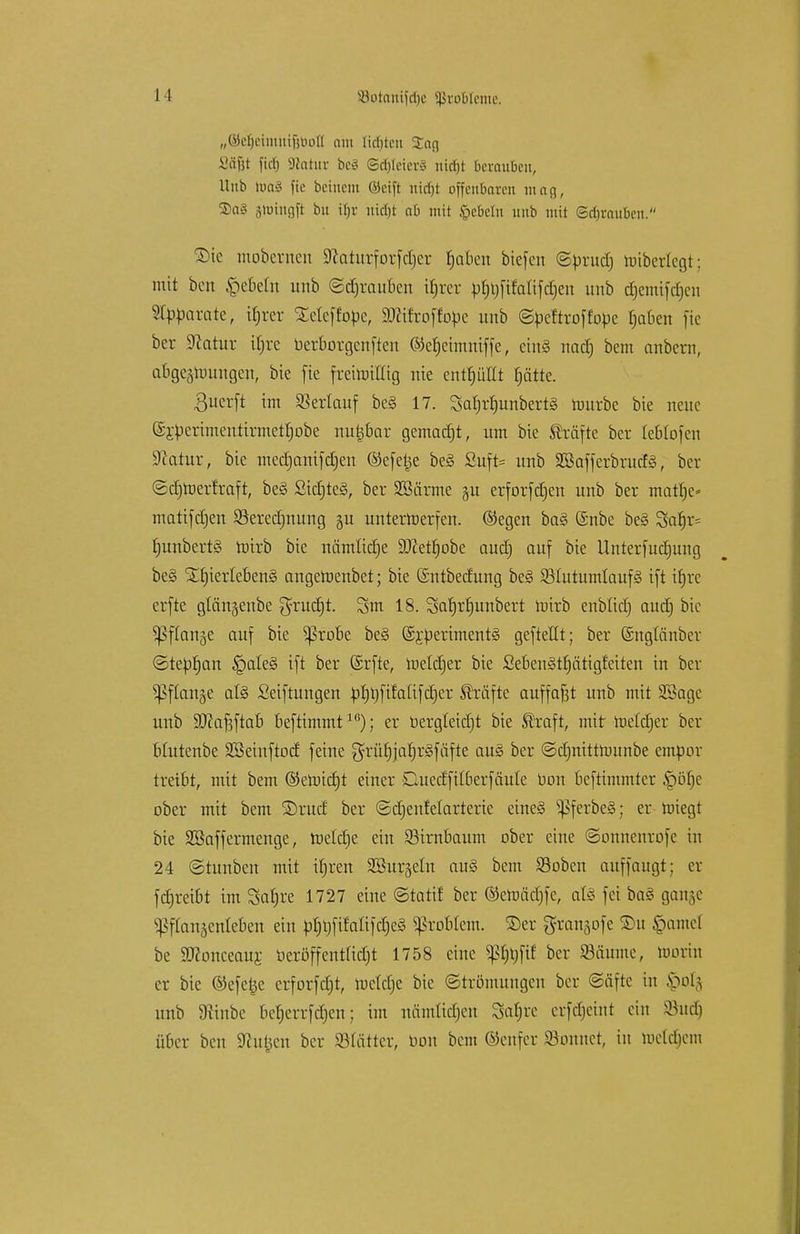 „©efjciiitiiifiUoll am Hellten Sag Sü&t fiefj Statur beS ©dftfeierS nidjt berauben, Unb toa§ ffe beinern (Seift nidjt offenbaren mag, S)aS jhJingft bu if>r uicfjt ab mit Igebelti unb mit ©djrauben. £)te mobernen Sftaturforfdjcr tjaben biefen ©brudj nriberlegt; mit ben Rebeln unb ©djrauben iljter bf)t)fifalifdjen unb c§emtfcr)eri Separate, irjrer Xeleffobe, TOroffotoe unb ©beftroffobe f)aben fic ber Statur ibre berborgenften ©ef)eimniffe, etn§ nad) bem anbern, abgerungen, bie fte frettotCtg nie enthüllt fjätte. $ucrft im Verlauf be§ 17. Saljr^unbertö rourbc bie neue ®Sberimenttrmetf)obe nu^bar gemalt, um bie Gräfte ber Icblofcn üftatur, bie mcdjanifdjen ©efe^e be§ Suffe* unb 3ßafferbrud§, ber ©djroertraft, beS SidjteS, ber SBärme §u erforfdjen unb ber matt)e» matifdjen SSeredjnung gu unterrcerfen. ®egen ba§ ©nbe be§ Saf)r= bunbert§ roirb bie nämlicfje 9J£etf)obe aud) auf bie Unterfudjung be§ SLf)ierleben§ angeroenbet; bie ©ntbedung be§ SölutumlaufS ift ifjre erfte glanjenbe $rucfjt. 3m 18. Sarjrrjunbert roirb enblid) aud) bie ^ffart^e auf bic ^3robe be§ (SjbertmentS geftellt; ber ©nglänber ©tebfjan §ale§ ift ber (Srfte, lueldjer bie Seben§tf)ätigfeiten in ber ^PfCcmge al§ Seiftungen bl)t)fifaüfd)er Gräfte auffaßt unb mit SSagc unb SJcafjftab beftimmt1K); er bergleidjt bie ®raft, mit roeldjer ber blutenbe Söeinftod feine grürjjarjrSfäfte au3 ber ©djnittnnmbe empor treibt, mit bem ©eroietjt einer CUted'filberfäule bon beftimmter §örje ober mit bem S)rucf ber ©ctjenfelarterie eines SßferbeS; er roiegt bie Sßaffermcnge, toelcrje ein Birnbaum ober eine ©onnenrofe in 24 ©tunben mit itjren ^Bürgeln au§ bem Stoben auffaugt; er fdjreibt im Satjre 1727 eine Statt! ber ©emädjfe, als fei ba8 gange «ßflanjenleben ein p^fifali[d)e§ Problem, ©er grangofe ©u §amel be SHonceaur. beröffentfierjt 1758 eine pnp ber Säume, toorin er bic ©efetje crforfdjt, tucldje bie Strömungen ber (Säfte in ftou unb 9ftnbe ber)errfc§en; im nanttidjen Sa^re erfdjeint ein 83ud) über ben Stufen ber 23fättcr, bon bem ©enfer Sonnet, in toetdjem