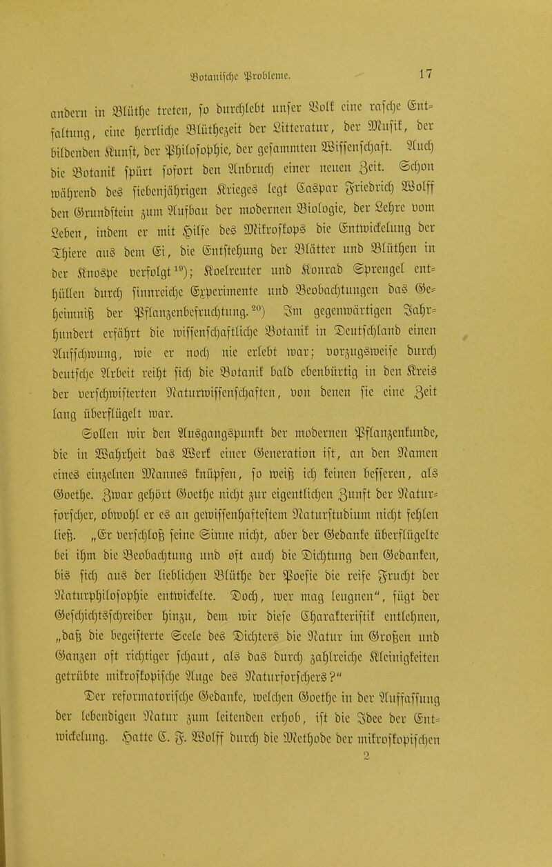 anbcrn in SBtütfje treten, fo burdjlebt unfer ©oH eine rafetje (Ent- faltung, eine f)errltd)e 93Cütfjcäeit ber Sttteratur, ber SKufif, ber bübenben Äunft, ber $ß$tIofo$tef ber gefammten SBtffenfdjaft. 2Tudj bie öbtam! fpürt fofort ben Slnbrud) einer neuen ßeit. ©djon mäfjrcnb beS fiebenjärjrtgen Krieges legt ©aSbar griebrtctj Söolff ben ©runbftein §um Slufbau ber mobemen Biologie, ber Se^rc botn «eben, inbeni er mit £itfe beS äJtifroft'obS bie ©ntnncfetung ber Sfjiere auS bem @t, bie ©ntftetjung ber SBtättcr nnb SMü^cn in ber fötoSbe öerfolgt19); betreuter nnb ffonrab ©Grengel ent- hüllen burd) fmnreicrje ©jperimente nnb SBeobadjtungen baS ©e= fjeimnife ber ^ftangenbefrucrjtung.20) Sm gegenwärtigen Safjr- Rimbert erfährt bie rotffenfcfjaftudje Söotanif in ©eutfdjlanb einen Sluffdjnmng, mie er noctj nie erlebt mar; bbrjngSroeife burd) beutfdje Arbeit reiljt ftdj bie 93otanit' balb ebenbürtig in ben ®reiS ber berfdjroifterren Staturroiffenfdjaften, bon benen fie eine $eit lang überflügelt mar. (Sollen mir ben SlnSgangSbanft ber mobernen ^flanjenfunbe, bie in 355at)rt)ett baS SSerf einer Generation ift, an ben üftamen eines einzelnen SDfonneS fnübfen, fo roeifj id) feinen befferen, als ©oettje. 3roar gehört ©oettje nietjt §ur eigentlichen ßwtft ber Sftatur* forfdjer, obrcotjl er eS an geroiffenrjafteftem Dcaturftnbium nietjt festen ließ. „(5r berfdjtoft feine ©tnne nietjt, aber ber ©ebanfe überflügelte bei itjm bie Sßeobadjtung nnb oft auetj bie ©idjtung ben ©cbanfen, bis ftdj auS ber ItebTtdjen SBlüttje ber ^oefic bie reife grudjt ber 9catnrpf)Uofoüf)ie entroidclte. ©odj, roer mag leugnen, fügt ber ©efclncljtsfcbreiber fjinsu, bem mir btefe ©Ijarafterifttf entlegnen, „baf; bie begeifterte ©cele beS ©tdjterS bie Statur im ©rofjen nnb ©angen oft richtiger fcfjaut, als baS burd) äaf)lretdje ÄJemtg&tten getrübte mitroffoütfcrje Stuge beS StaturforfdjerS? ©er reformatorifelje ©ebanfe, roeldjen ©oetlje in ber STuffaffung ber lebenbigen Statur jutn teitenben erfjob, ift bie Sbec ber ©nt= rotcfelung. §atte ©. %. SMff burd) bie SDcctrjobc ber mifroffobifdicn