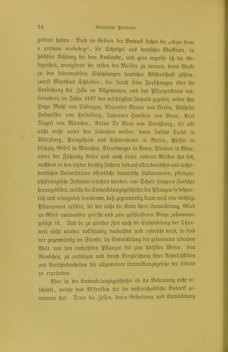 gebteni Mafien. Stuct) im ©ebiete ber ©otanif fielen bic „cbips from a german Workshop, bie ©djnifcel au§ beutf^er SBcrfftatt, in l)öcl)[tov 2ltf)tung bei bem SManbe, unb gern ergreife id) bic ©e= legenfjeit, roenigftenS bie erfteu ber «Reiftet 51t nennen, bereit SSerfe ]\\ ben 6ebeutenbften ©crjöpfungen beutfcfjer SBiffenfdjaft gälten: perfi 9Jcatt|ia§ ©djicibeu, ber burefj feine gorfd)ungen über bie Gmtftcfjung ber ßeUe im Sfttgemeincn, unb bc§ ^franjenfeimä in§* 6efonbere; im Safjre 1837 ben mädjtigften Smpute gegeben, neben ifjm vuigo Woty Don Bübingen, Slleranber $raun Don 33crltn, mifyäm .\>ofmcifter Don §eibelberg, SofjanneS §anftein Don SSonn, Starl üftägeti bon 9)ttindjen, Stnton SDe 23ari; Don (Strasburg, bie alle nidjt meljr unter ben Sebenben meilen; bann SuüuS ©ad)§ in SBür^burg, ^ring^eim unb ©djmenbener in ©er[in, Pfeffer in Seip^ig, ©öbel in SKündjen, ©traöburger in 23onn, SBicSner in SBicn: unter ber güfjrung biefer unb nodj Dieter anberer $D?eifier fjat fiel;, nad)bem in ben legten breifeig Sauren faft auf allen beutfdjen unb auf}er= beutfdjen üniDerfitäten offentiidje botanifdje Saboratorien, pflanzen* p[)l)fioIogifd)e Snftitute errichtet morben, eine ©dmle jüngerer gorfdjer f)erangebUbet, melcfjc bie t£nünide(ung§gefd)id)te ber ^ftangen f0 beb,arr= lid) unb crfo(greid) bearbeiten, bafj gcgenraärtig faum nodj eine midjtigc ^ffangenart ejiftirt, bei ber nidjt bie Äette trjrer (Sntmideütng, ©lieb au ©lieb aneinanber gereift unb 511m gefdjtoffenen 9iinge jufamnten* gefügt ift. Unb ba 51t gteidjer ßeit and) bie (Smtmidching ber If)ier= roelt nidjt minber Doßftänbig bcobadjtet unb erforfdjt mirb, fo finb mir gegenmärtig im ©taube, bic ©ntmidelung ber gefammten tebenben SBett Don ben einfadjften ^ftanjen bis 511m f)öd)ften SBefen, bem Wcnfdjcn, 31t Derfotgen unb burd) Sßergleidjung if)rcr Stefmlidjteiten unb SBerfdjiebenfjeitcn bic angemeinen (SntmidtungSgcfcijc bc« £eben§ 51t ergrünben. Slber in ber üntmirfc(uug§gcfd)idjtc ift bic ©ebeutung nidjt cr= fdjöpft, toddje ba3 Wit'roffob für bie miffeufdjaftlid)c Söotanif ge monnen t>at. ©cun bic Bellen, beren ©eftaltung unb (Snttüicfelung