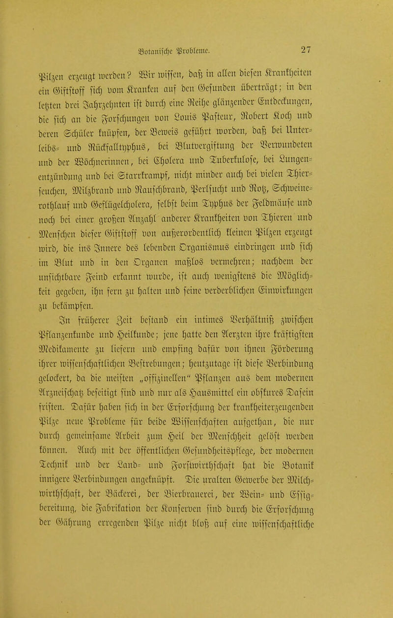 sßi^en erzeugt werben? SBir Hüffen, bafe in allen btefen ßtanffjeiten ein ©iftftoff fid) öom trauten auf ben ©efunben überträgt; in ben festen brei Saf^ctjutcn ift buref) eine S^eitje gUtajenber ©ntbedungen, bie fid) an bic ^otfdjungen öon 2oui§ «ßaftcur, 9Mert ftod) unb beten Ocf)ükr fnüöfcn, bet SetoeiS geführt roorben, bat} bei Unter* Cetfife unb 9McffaIItrjbf)u§, bei SStutüergiftung bet Sßernmnbeten unb bet SBödjnctinncn, bei ©fjolera unb SEu&erfulofe, bei Sungen= entjünbnng unb bei ©tattttamöf, nict)t minbet aud) bei Dielen Xf)ter= feueren, Wtüffixanb unb 3iaufdjbranb, ^ertfucfjt unb 9ioi3, @cb>eine= rotfjlauf unb ©eflügeldjolera, fctbft beim £t)prju§ ber gelbnniufe unb nod) bei einer großen SCn^t anbetet Shanffjeiten öon gieren unb S«enfc§en biefer ©iftftoff öon anfjerorbentlicfj Keinen «ßUjen erzeugt totrb, bie tn§ Snnere be§ lebenben Organismus einbringen unb fid) im Söfut unb in ben Organen mafjloS bermefjren; nadjbem ber unfidjtbare getnb erfannt toutbe, ift aud) roenigftenS bic 9Kögüdj* feit gegeben, itjn fern §u fjatten unb feine üerberbüdjen ©intüitfungen 311 befämöfcn. Sn früherer ßeit beftanb ein intimes SBerfjältntfj groifdjen ^[(anäeniunbe unb §eüfunbe; jene fjatte ben ^erjtcn ifjre fräftigften 9J?ebifamente §u liefern unb emöfing bafür öon ifjnen ^örberung ifjrer roiffenfdjaftüdjcn Seftrebungen; fjeutjutagc ift biefe SBetbinbung gelodert, ba bie meiften „offijineUen ^ftanjen auS bem mobernen 9ttjnetfd)a| befeitigt finb unb nur als §auSmittct ein obffureS ©afein Triften, ©afüt tjaben fid) in ber ©rforfdjung ber franf'fjeiteqeugcnbcn 5ßtt§e neue Probleme für beibe SBiffenfdjaften aufgetfjan, bie nur burd) gemeinfame Arbeit 511m |>eit ber SCRenfcCjfjeit getöft toerben fönnen. Stud) mit ber öffentlichen ©efunbtjeitSbftege, ber mobernen SCecfjnif unb ber Sanb= unb gorftroirttjfdjaft t)at bie SSotanif innigere Sßet&inbungen angefnüöft. Sie uralten ©emerbe ber Wdd)= tinrtfjfdjaft, ber Söädetei, ber Bierbrauerei, ber SBetn* unb (5ffig= 6eteitung, bie gabrifatton ber ftonferöen finb burd) bie (Stfotfdjung ber ©äfjtung ertegenben JßUge uidjt bfofe auf eine totffettfd&afttidje