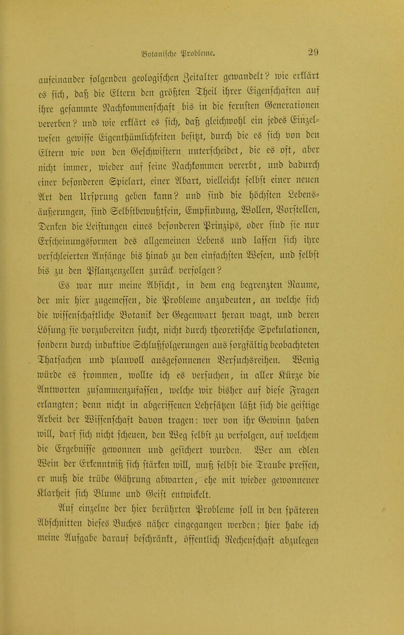 aufeinanbet fotgenbcu geotogtfdjen Bettatter genianbett? tote erttärt es fid), bafe bie ©ttern bcu größten Sfjeit üjrer ©tgenfdjaften auf tfjre gefammte 9?ad)fommcufd)aft bis in bie fernften Generationen bererben ? unb tüte ctHfirt e§ fiel), bafe gtetcf)rt)or)£ ein jcbcS (ginget- toefen geloiffe eigentpntfid&feiten beftfet, burd) bie c§ ftcf) bon bcu (Sttern tute bon ben ©efdjmiftern unterferjeibet, bie e§ oft, aber nicfjt immer, nüeber auf feine sftacfjfommen bererbt, unb baburd) einer befonberen ©ütetart, einer Stbatt, bteltetct)t fetbft einer neuen Ort ben Ursprung geben fann? unb finb bie f)öd)ften Sebent äufserungen, finb ©elbftbeüntfetfein, ©mbfinbung, SMen, Sßorfteflen, ©eufen bie Seiftungen eines befonberen ^rinjibS, ober finb fie nur SrfdjeinungSformen beS allgemeinen Sebent unb (äffen fid) tt)re berfdjteterten Anfänge bis tjinab 51t ben einfadjften SBefen, unb felbft bis 31t ben ^§f[an§en§eICen jurüd berfolgen? @S mar nur meine Stbficrjt, in bem eng begrenzten Raunte, ber mir f)ier gugemeffen, bie Probleme ausbeuten, an meldje fid) bie miffenfdjaftlidje Söotani! ber ©egenraart Ijerau roagt, unb bereu Söfung fie borjubereiten fudjt, nidjt burd} tfjeoretifdje ©befutationen, foubern burd) inbuf'tibe ©djlujgfolgerungen auS forgfültig beobachteten jtfjatfadjcn unb btanbott auSgefonnenen $erfud)Sreü)en. Sßenig mürbe eS frommen, mottte ic£) eS berfuetjen, in aller ®ür§e bie 2Cntmorten 3ufammen§ufaffen, ruetetje mir bisher auf biefe fragen erlangten; benn nidjt in abgeriffenen Set)rfäl^en täfjt fid) bie geiftige Strbeit ber Sßiffenfdjaft babon tragen: mer bon tfjr ©eroinn tjaben miß, barf fid) nidjt freuen, ben 2öeg felbft gu berfolgen, auf metdjcm bie (Srgebntffe gemonnen unb gefidjert mürben. 2ßer am ebten 2öein ber (Srfcnntnifj fid) ftärfen mit!, mufj felbft bie Traube breffeu, er mufj bie trübe ©ätjrung abmarten, elje mit roteber gewonnener ftlarfjcit fid) Slume unb ©eift cntmitfelt. Stuf cingefne ber tjter berührten Probleme fott in ben fbäteren Stbfctjnitten biefeS 23ud)eS näfjcu eingegangen merben; t)ier t)abe tet) meine Stufgabe baranf befdjräntt, öffentlich 9?ed)cufd)aft abzufegen