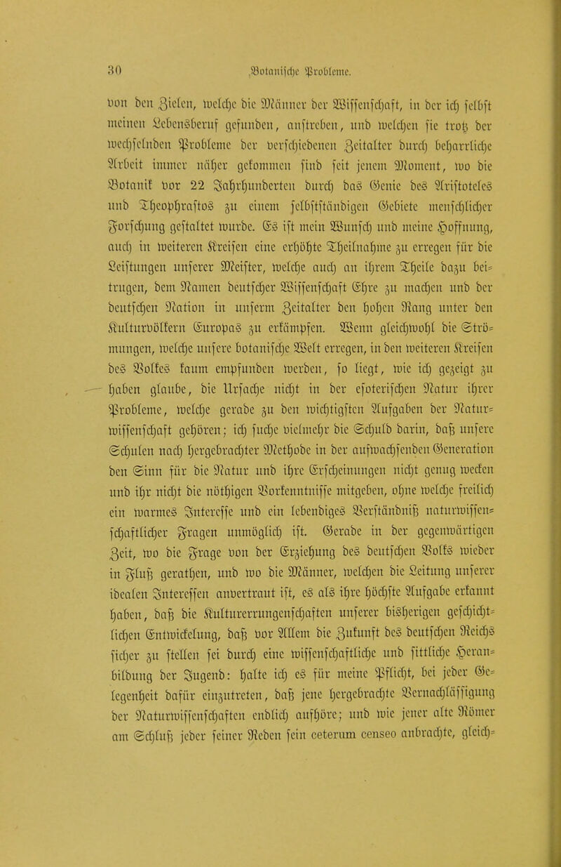 bon ben Bieten, tucldjc bic SDtömter bcr SBiffcnfdjaft, in bcr fetbft meinen öeüengberuf gefunben, auftreten, unb tuclctjen fte txo% ber roec|felnben Probleme ber berfdjtebenen ßeitalter buref) befjarrlidje Arbeit immer näf)er gefommen finb feit jenem 9)lomcnt, roo bie 93otanif bor 22 Sa|rtntnbcrteu burdj ba§ ©enic be§ Slriftotefcg unb X|cobf)rafto3 511 einem fetbftftänbigeft Gebiete mcnfdjüdjer gorfdjung geftaltet rourbe. (£§ ift mein SBunfdj unb meine §offnung, aud) in Weiteren Streifen eine erf)öt)te 1£f)eUnaf)me §u erregen für bic Stiftungen unferer ÜDMfter, roeldje aud) an ibrem £f)eite ba§u bei* trugen, bem üftamen beutfdjer SBtffenfdjaft @f)re gu madjcn unb bcr beutfdjen Nation in unferm ßeitalter ben |of)cn 9iang unter ben SMturbölfern (£uroba§ §u erfämpfen. SBenn gtcidjmot)! bie <3trö= mungen, roeldje unfere botanifdje 3Mt erregen, in ben roeiteren Streifen be§ SSoIfcS faum empfunben roerben, fo liegt, roie id; gegeigt 31t |aben glaube, bie Urfadje nidjt in ber efoterifdjen üftatur ifjrer Probleme, metd)e gerabe gu ben roirfjtigftcn Aufgaben ber 9catur= miffenfdjaft gehören; id) fudje bichnefjr bie ©djulb barin, bafj unfere (Sdjulen nad) |ergebrad)ter $cet|obe in ber aufroadjfenben Generation ben ©inn für bie Dcatur unb it)rc (Srfdjeinungen nidjt genug roeden unb itjr nidjt bie nötigen SBorfenntniffe mitgeben, o|ne rocldje freilief) ein roarme§ Sntercffe unb ein lebenbigeä Sßerftänbntf? naturroiffen* fd)aftftd)er fragen unmögüd) ift. ©erabe in ber gegenrcärttgcn 3eit, roo bie grage bon ber ©rgieljung be§ beutfdjen SSotfö roieber in gfofj gerattjen, unb roo bie Männer, meieren bic Seitung unferer ibeaten Sntereffen anbertraut ift, e§ atö i|re |öd)fte Aufgabe ertannt laben, bafj bie Shtlturerrungenfdjaften unferer bisherigen gefdndjt- üd)en (Sntroidehmg, baf3 bor 2Mcm bie 3ufunft be§ beutfdjen Ntidfi fidjer gu ftetten fei burd) eine roiffcnfdjaftlidjc unb fittlidje £eran= bilbung ber Sugenb: |atte id) e§ für meine Sßfürfjt, bei jeber ©c= Iegen|eit bafür einzutreten, baf3 jene |crgebradjlc SSerna^Iäfftgung ber 9caturroiffenfd)aftcn cnblid; auffjßre; unb rote jener alte fliömcr am <5cb>f5 jeber feiner 9tebcn fein ceterum censeo anbradjte, g(cid)=