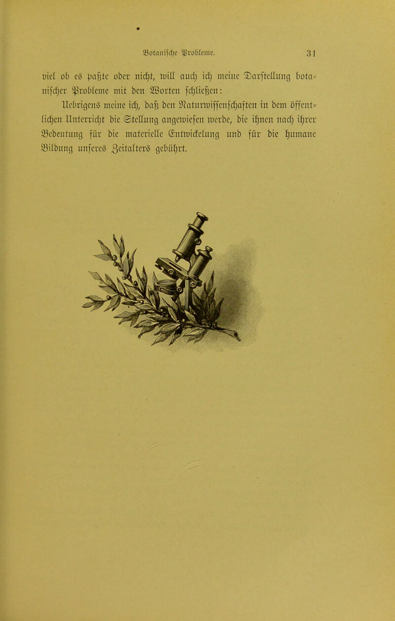 lud ob c§ pafjte ober md)t, miß auclj id) meine Sarftcttung bota= mjcfjer 5ßrobIeme mit ben SSorten föpe§en: lledrigeiiö meine id), bafj ben 9?aturroiffenfcü)aften in bem öffcnt= (itfjen Unterricht bie (Stellung angeroiefen roerbc, bic itjncn naef) ifjrcr 93ebentung für bie materielle (Sntroicfefong unb für bie Rumäne Stiftung nnfere<3 3eita(ter§ gebührt.