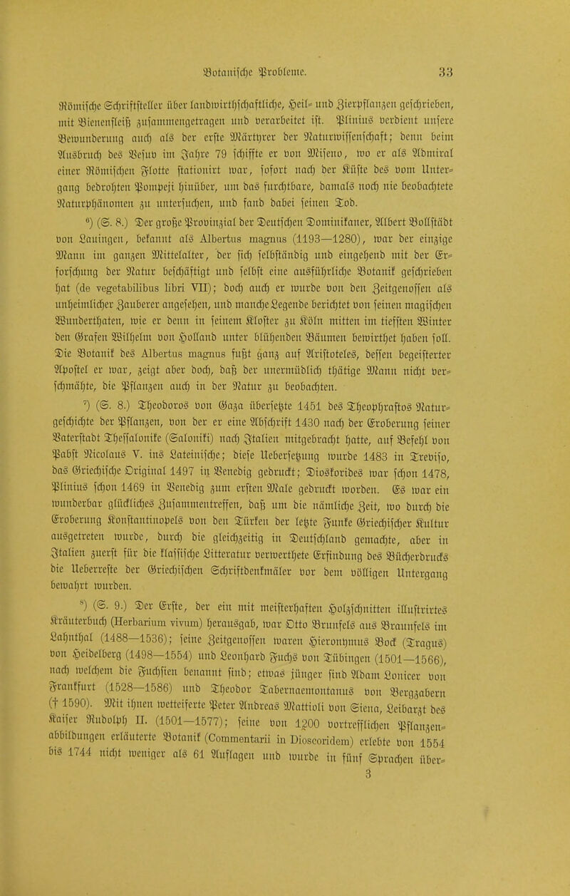 Slöimfdje ScbriftftcKer über tanfewirt^f^aftlt^e, $c'\U unb gtertoflanaen gefdjrieben, mit Bienenfleiß jufammengetragen unb berarbeitet ift. SßftntuS oerbient unfere SBettmnberung auch aB ber erfte SDtärthrer bei- 9Zatitriuif|enfcf>aft; beim beim SluSbrucfj beS SSefuü im ftafjre 79 frfjifftc er bon Sölifeno, mo er als Stbmiral einer SRömifdjen glotte ftationirt mar, fofort nacf) ber füfte be§ bont Unter* gang bebrofjtcn Sßomtoeji hinüber, um baS furchtbare, bamafö noefj nie beobachtete Jcatnrptjänomen 51t unterfucfjen, unb fanb babei feineu Job. ö) (@. 8.) Ser große Sßrobingial ber Seutfctjen Sominifaner, Ulbert SBotfftäbt bon Sauingen, befannt als Albertus magnus (1193—1280), mar ber einzige Söcann im gangen SJctttelalter, ber fid) fclbftänbig unb eingetjenb mit ber (£r= forfdjung ber 9Jatur befdjäftigt unb felbft eine auSfübrlidje S3otanif gefdjrieben bat (de vegetabilibus libri VII); bod) aud) er würbe bon ben gettgenoffen atS unheimlicher tauberer angefehen, unb mandjefiegenbe berichtet üou feinen magifdjen SBunbertfjaten, rote er benu in feinem Älofter ju Äöln mitten im ttefften SBtnter ben ©rafen SSitfjetm bon JgoÜanb unter blütjenbeu Säumen behrirtfyet haben foü. Sie Sotanif beS Albertus magnus fugt gang auf 21riftoteleS, beffen begeifterter Sfyoftel er mar, geigt aber bod), baß ber unermüblid) tfjärige äJtanu nicht ber= fd)mäf)te, bie ^flanjeu aud) in ber Sftatur ju beobachten. 7) (<S. 8.) 2;f;eoboro§ bon ©aja überfe^te 1451 beS Sfjeobfjraftog Statur* gefd)td)te ber ^langen, bon ber er eine 2Ibfdjrift 1430 uad) ber ©roberung feiner Sßatcrftabt SCtjcffalonife (©atouifi) nach Stalten mitgebracht hatte, auf Söefetjl bon Sßabft ScicolauS V. in§ Sateinifdje; biefe Ueberfefcung mürbe 1483 in Srebifo, baS ©riechifdje Original 1497 in SBenebig gebrudt; SioSforibeS mar fdjon 1478, <ßIiniuS fd)on 1469 in «Beliebig jum erften SJcale gebrudt roorben. ©S mar ein munberbar gtücfüctjeö #ufammentreffen, baß um bie nämliche Seit, mo burch bie ©roberung tonftautiuotietS bon ben Surfen ber lefcte gfttnfe ©riechifdjer Kultur auggetreten mürbe, burd) bie gleichseitig in Seutfchlaub gemachte, aber in Italien juerft für bie ffeffifdje Sitteratur bermerthete ©rfinbung beS 93üd)erbrucfS bie Ueberrefte ber ®ried)ifd)en ©djrtftbenfmäler bor bem bölligen Untergang beiuabrt mürben. s) (®. 9.) ®er Erfte, ber ein mit meifterhaften fcolafönitteit ittuftrirteS Mräuterbuch (Herbarium vivurn) herausgab, mar Dtto SrunfelS auS SBraunfeÖ im Sahnßjal (1488—1536); feine geitgenoffen mareu ^ierontunuS 93od (Tragus) bon §eibetberg (1498-1554) unb Seonljarb gudjs bon Bübingen (1501-1566), nach melchem bie gudjfien benannt finb; etmaS jünger ftnb Stbam Sonicer bon granffurt (1528-1586) unb S$eobot SabernaemontanuS bon »ergsrietn (t 1590). SDcit ihnen metteiferte «ßeter SlnbreaS 9Jcattioli bon ©iena, £etbar3t bei ttaijer SRuboW n. (1501-1577); feine bon 1200 bottreffltcgen Pannen* abbilbungen erläuterte »otani! (Commentarii in Dioscoridem) erlebte bon 1554 6tt 1744 nicht meniger als 61 Stufigen unb mürbe in fünf Sprachen über 3