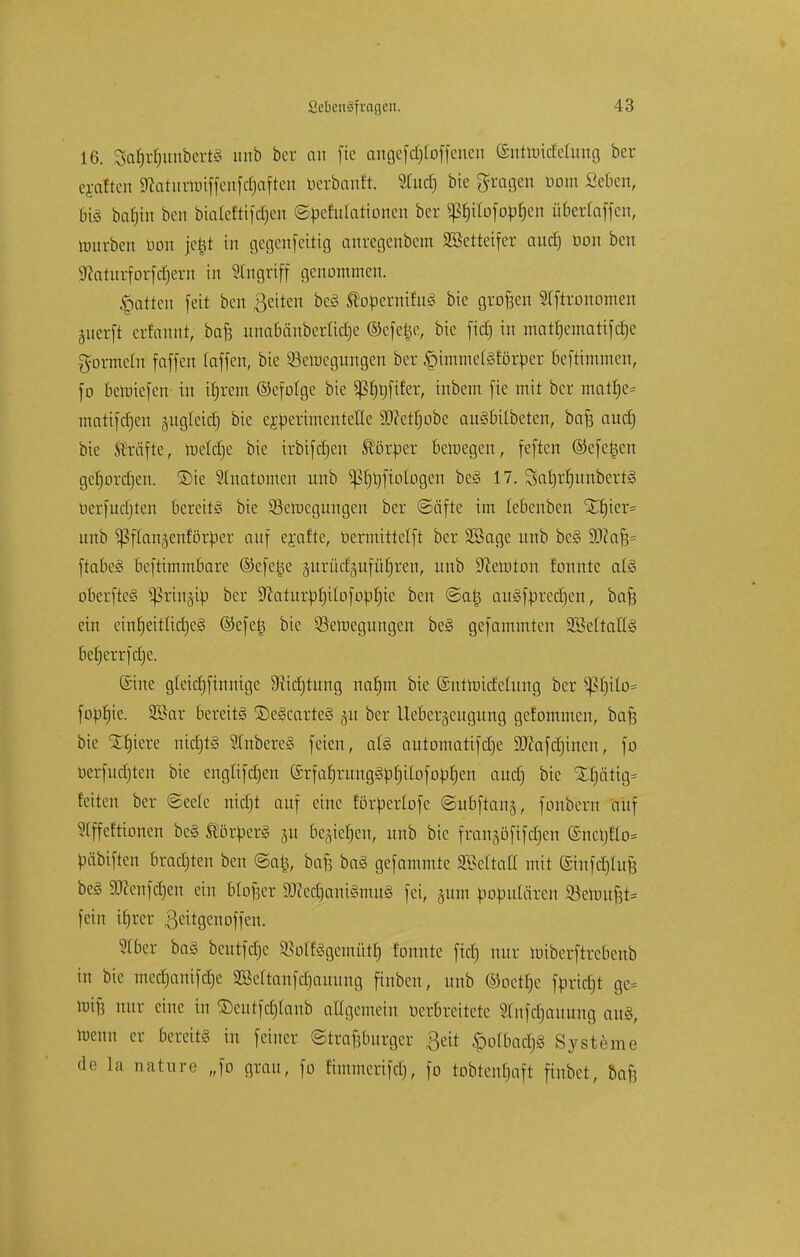 16. Safjrfjwtbert§ unb ber au fte angefcfjt'offenen (Sutmirfctung ber ejaften ^aturhnffenfc§aften berbanft. Studj bie fragen üom Schon, big bafjin ben bialeftifcrjen ©pefulattonen ber P)iIüfopf)en überiaffcn, würben üon jefct in gegenfcitig anregenbem SBetteifer and) oon ben 9?aturforfd)ern in Angriff genommen. Ratten feit ben ßcitcn bc§ topernifuS bie groften Sfftronomen juerft erfannt, baft unabänberüd)e ©efel^e, bie fid) in matfjematifd)e gormein fäffen laffen, bie Söerocgungen ber ^immeCgförper befrimmcn, fo beroiefen- in ifjrem ©cfofge bie ^S£>r»ft£er, inbem fie mit ber matf)e= matifcfjen äiigleid) bie e£perimcntefle Stfetfjobc auSbilbeten, baft aud) bie Gräfte, metdjc bie irbifdjcn Storker bcroegen, feften ©efeljcn gefjordjen. Sie Anatomen unb photogen be<3 17. 3at)rl)itnbert<3 oerfudjten bereite bie Söeroegungen ber ©äfte im lebenben %f)kv* unb ^ßflanäenför^er auf erafte, üermittelft ber SBage nnb be§ Wafc ftabeä beftimmbare ©efetje guriidgufü^ren, unb Newton fonnte at§ oberfte§ ^ringip ber 9^atiirpf)i[Dfo^^ie ben @a|3 ait§fprcd)cn, bafs ein einb,eitüd)e§ ©efetj bie ^Bewegungen be3 gefammten 2BeItaIT§ berjcrrfdje. Sine gleidjfinnige Diicfjtung nar)m bie ©ntnrideütng ber ^t)ilo= fopr)ie. Söar bereits ©e§carte§ §u ber Uebergeugung gefommen, bafs bie £fjiere mdjts Slnbereg feien, ate automatifdje 9J?afd)ineu, fo oerfudjten bie engtifdjen (5rfarjntng§))rjilofopf)en aud) bie SUjätig* leiten ber ®ee(c nidfjt auf eine förpertofe ©ubftanj, fonbern auf 5(ffcftionen be§ Körpers ju be^ief)en, unb bie franjöfifdjen ©nctjflo* päbiften bradjten ben ©atj, bafe ba§ gefammte 3?3ettatt mit (Sinfdjiufe be§ ätfenfdjen ein btofser $)Jced)ani3mug fei, pm populären 93emuf3t= fein ifrrer ßeitgciuiffcn. SCber ba§ bcutfdjc ^olfögemütf) fonnte fid) nur wiberftrebeub in bie medjanifdje 2ße(tanfd)auung fiubcn, unb ©oetfje ftmdjt ge= iuif5 nur eine in ©eutfdjtanb attgemeitt oerbreitere Stnfdjauung cm§, toenn er bereit* in feiner ©trapurget ßeit <polbad)§ Systeme de la nature „fo grau, fo fimmerifdj, fo tobteuljaft finbet, baf?