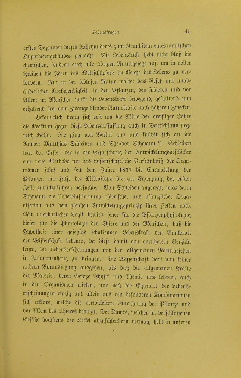 erften ©ejennien biefcS 3af)rr)unbert§ jum Orunbftein eineä m^fttfc^en §t)botf)efengebäube3 gemalt, ©ic ßeBettSfraft Jjebt nidjt bCof? bic djemifc§en, fonbern aud) alte übrigen 9?aturgefe|e auf, um in boHer greifet bic Sbeen be§ SBettfcf)öbfer3 im 9ieid)e be§ Sebent §u ber* töröern. 9iur in ber teblofen Statut mattet ba§ ©efetj mit unab* änberlidjer 9lot$n>enbigfctt; in ben fangen, ben gieren unb oor Ottern im SKeitfdfjen ftrirft bie Sebenäfraft bemegenb, geftattenb unb ertjattenb, frei bomßraange btinber 9?aturfräfte nadj fjöfjeren ßroeefen. SBefaimtlid) bradj fid) erft um bie ÜKittc ber breiiger Safjre bie 9teaftion gegen biefe SebenSauffaffung aud) in ©eutfcfjtanb fieg* reidj SBafjn. ©ie ging bon SSerlin au§ unb tnübft ftcf) an bic SRamen 5D?attt)ia§ ©djfetben unb SErjeobor ©djraann.4) ©djteiben mar ber (Srfte, ber in ber ©rforfetjung ber ©ntraidetungSgefdjidjtc eine neue 9J?ett)obe für ba§ roiffenfdjaftlicrje SSerftänbnift ber Drga= ni§men fdmf unb feit bem Safjre 1837 bie ©ntroidetung ber ^ffan§en mit §itfe be§ 9}?ifroffop§ bi§ gur (Sr^eugung ber erften gelte äurüdäitfürjren berfudjte. 23cm ©djteiben angeregt, mie§ bann ©djroann bie Uebereinftimmung tfjierifdjer unb öftanjlictier Drga= nifatiou au§ bem gleidjen ©ntmidetunggbrinäib ifjrer gelten naef). ÜUctt unerbittlicher Sogif bemie§ jener für bie ^ftan3cnbf)V)fiotogie, biefer für bie püjfiotogte ber Xtjiere unb ber Söcenfdjen, bafe bie ^bpottjefe einer gefeijtoS fdjattenben SebenSfraft ben Sanferott ber Sßiffenfdjaft bebeute, ba biefe bamit boit bornt)crein $er§id)t teifte, bie Sebengerfdjeinungen mit ben allgemeinen 9?aturgefe£eu in 3ufammen§ang ju bringen. Sie 2ßiffenfd)aft barf bon feiner anbern 23orau§fetjung auggetjen, at§ bafe bic allgemeinen Gräfte ber SMerie, bereu ©efetje $ßf)t}fif unb (Sfjemie un§ tefjren, aud) in bat Organismen mirfen, unb bafj bie ©genart ber Sebent erfdjeiuungen einzig unb attein au§ ben befonberen Kombinationen fitf) erftäre, ractdje bie bernnefettere (Einrichtung ber ^ftan^e unb bor Stflem be§ Xf)iere§ bebingt. &er$crmbf, rcetdjer im berfc£)toffenen ©efäfce f)ödjfien§ ben Met abgufdjteuberu bermag, tjebt in unferen