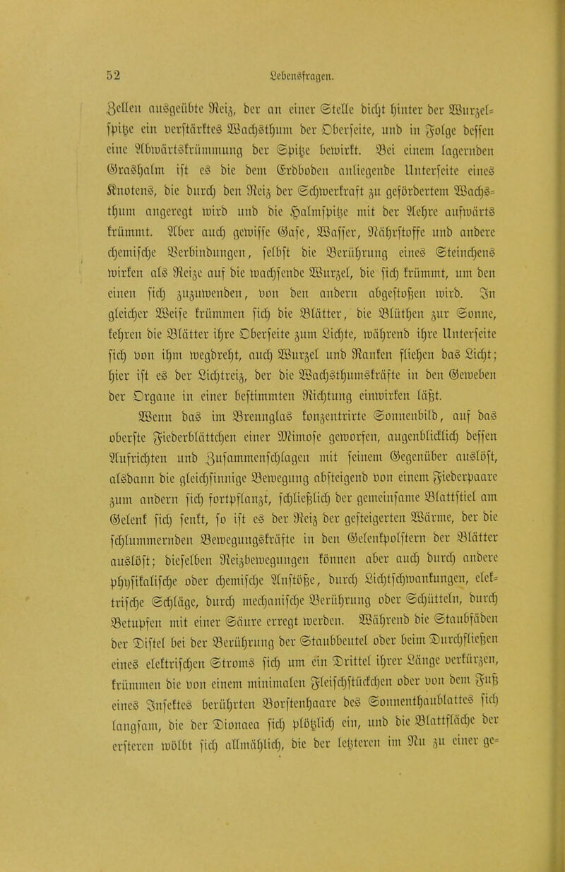 ßellen ausgeübte 3flei§, bcr an einer ©teile btcCjt fjinter ber 933itr§et= fbtfce ein berftärfteS 2Bad)§ü)iuu ber Cberfeite, unb in gofge beffen eine ^toärtäfrümntung ber ©bi|3c bewirft. S3ei einem (agernben ©raäfjahn ift e§ bie bem (Srbbobeu anttegenbe Unterseite etnei Snotcn§, bie burd) ben Siei^ ber ©d)Werfraft gu geförbertem $Bacf)3= tfjum angeregt totrb unb bie ^almfpttje mit ber 2ler)re aufwärts frümmt. SIber aud) gewiffe @afe, SBaffer, S^äfjrftoffe unb anberc djemifdje Sßerbinbungen, fetbft bie Söerüljrung etne§ ©teindjenS willen aU Steige auf bie Wadjfeube SSurgel, bie fid) frümmt, um ben einen fid) guguWenben, bon ben anbern abgeftofjen Wirb. Sn gleidjer SSeife friimmen fid) bie SBIätter, bie SMütfjen §ur Sonne, fefjren bie Sötätter ifjre Oberfeite gum Sidjte, wäfjrenb iljre Unterfeite fid) üon ifjm Wegbreljt, aud) SBurgel unb Staufen füefjen ba§2id)t; fjier ift e§ ber Sidjtreig, ber bie 2Badj§tf)um§fräfte in ben ©eweben ber Organe in einer beftimmten 9tid)tung einwirfen fäfjt. äßenn ba§ im 93renngla§ fongentrirte Sonnenbifb, auf ba§ oberfte gieberblattdjen einer ÜDcimofe geworfen, augenbüdftd) beffen Stufridjten unb ßufammenfdjtagen mit feinem Gegenüber auStöft, atöbann bie gleidjfinnige Bewegung abfteigenb bon einem gieberbaare gum anbern fid) fortpflanzt, fdjliefcüdj ber gemeinfame Sfattfttel am ®elenf fid) fenfr, fo ift e§ ber 9ieig ber gefteigerten aBärme, ber bie fdjtummernben S3ett>egung§fräfte in ben (Menfbolftern ber Stattet auStöft; biefetben 9teigbeWegungen fönnen aber aud) burd) anbere pf)t)fifaafd)e ober djemifdje «foftöfje, burd) ßtdjtfdjtoanhmgen, etef* trifd)e ©djläge, burd) med)anifd)e 23erüf)rung ober Sdjüttetn, burd) SBetupfen mit einer Säure erregt werben. SBäfjrenb bie ©taubfäben ber ©tftel bei ber Serüfjrung ber (Staubbeutet ober beim ©urdjfltefjen eine§ etcftrifcfjcn ©trom§ fid) um ein ©ritte! ifjrer Sänge berfürgen, frümmen bie bon einem minimalen g(eifd)ftücfd)eu ober bon bem gujj eineg SnfeftcS berührten S3orftenf)aare bc8 ©onnentfjaublatteg fid) tangfam, bie ber ©tonaea fid) btöpcfj ein, unb bie «Slattftäcfje ber erfteren wölbt fid) auntäfjlicf), bie ber festeren im 9fcu gu einer ge