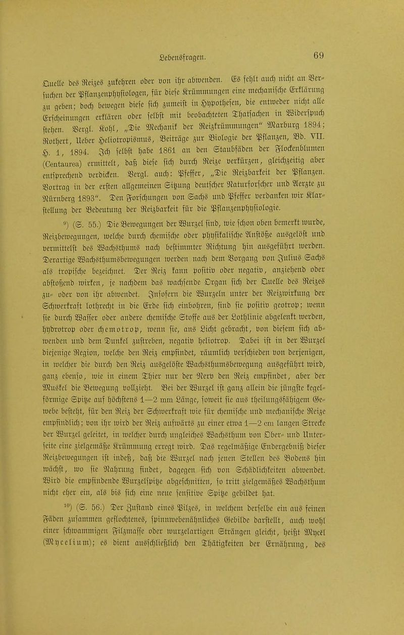 Duelle beS SRe^eS äufebren ober bon ifjr abmenben. © febtt aud) ntd)t au 93er* Hieben ber 5ßffattäe^^ftorogen, für biefe Krümmungen eine medjanifdje grflärung 5u geben; bod) betoegen bieje fief) jumeift in Siefen, bie entWeber uid)t alle Gtföeinungen erflären ober fefbft mit ßeobadjteten £batfad)en in «ffiiberfbud, fielen. SBergt. fto$I, „Sie SKedjan« ber 3tei}Mmmnngen Marburg 1894; «Rotbert, lieber $eliotrobiSmuS, «Beitrage jur «Biologie ber «Pflanzen, 33b. VII. 1, 1894. 3<b fetbft babc 1861 au beu ©taubfäben ber frlodcublumen (Centaurea) ermittelt, baft biefe fid) burd) 9teise beruhten, gleichzeitig aber cntfbrcrijeub berbiden. SSetgl. aud): «ßfeffer, „Sic «Reisbarfeit ber Sßffanäen. »ottrag fai ber erften allgemeinen ©ifeung beutfeber SRaturforfcber unb 2lerjte ju «JMirnberg 1893. Sen gorfd)ungen bon ©ad)S unb «Pfeffer berbanfen mir Klar* ftellung ber «Bebeutuug ber «Reisbarfeit für bie «ßftauäeubfmfiologie. °) (©. 55.) Sie «Bewegungen ber SBurjel finb, tote febon oben bemerft mürbe, «Reiäbemegungen, melc&e burd) djemifdje ober bt)t)fifalifd)e «Jlnftöfje auSgelöft unb bermittelft bc§ 3ßad)§tf)um§ nad) beftimmter «Ridjtung fnn ausgeführt merben. Serartige 2Sad)Stf)umSbewegungen merben nad) bem «Vorgang bou Julius @ad)S als trototfdje bejeidwet. Ser «Jteij fann bofitib ober negatib, anjieljenb ober abfto&cub Wirten, je nadjbem baS Wad)fenbe Drgau fid) ber Quelle be§ «JM^eS %w ober bon ibr abmenbet. gnfofern bie SBurjeln unter ber Steigwirfung ber ©djmertraft lotl)red)t in bie (Srbc fid) einbofjren, finb fie bofitib geotrob; menn fie burd) SBaffer ober anbere d)emifd)c ©toffe aus ber Sotbüuie abgeteuft merben, bbbrotrob ober djemotrop, menn fie, anS £id)t gcbrad)t, bon biefem fiel) ab menben unb bem Sunfet juftreben, negatib tjeliotrop. Sabei ift in ber SSurjel biejenige «Jtegiou, meldje beu «Jteij embfiubet, räumlid) bcrfd)ieben bon berjenigen, in welcher bie burd) beu «Jteij auSgelöfte 2Bad)Stf)umSbcwcgung ausgeführt mirb, ganj ebenfo, mie in einem 5El)ier nur ber «JZerb beu «Jtoj embfiubet, aber ber äßuSfel bie ^Bewegung boIlgiel)t. Sei ber SBurjel ift ganj allein bie füngfte fegel» förmige ©bi£e auf f)öd)ftenS 1—2 mm Sänge, forueit fie au? tTjeilungSfäb/tgem ®e= me6e befielt, für beu Sftetg ber ©djmerfraft mie für djcmifdie unb medjantfdje SJletge entbfinblid); bou itjr wirb ber fHeis aufwärts 311 einer etma 1—2 cm langen ©trede ber SSSurjcl geleitet, in Weldjer burd) ungleiches «2Barf)Stl)um bou Dber* unb Unter* fette eine gtelgemäfce Krümmung erregt mirb. SaS regelmäßige (Snbergebntfj btefer SReijbewegungen ift inbefj, bafj bie SBurjcl nad) jeueu ©teilen beS SBobenS hin wäcbft, itio fie «Rabrang finbet, bagegen fiel) bou @d)äblid)Ieiten abmenbet. SSirb bie embfinbenbe Sßurjelfbifee abgefd)nitten, fo tritt ätelgemäfjeS SadjStljum ntd)t eljer ein, als bis fiel) eine neue fenfitibe ©üifce gebtlbet Ijat. 10) (©. 56.) Ser Buftanb eines SßiljeS, in meldiem berfelbe ein aüS feinen gäben sufammeu gcftodjteneS, ftoiuHWcbcnäljuIidjcS ©ebilbe barfteHt, aud) mol)l einer fdjWantmigen gtljmaffe ober Wurmartigen Strängen gleicht, beifit Mbccl (9Rt)ceIium); eS bieut au3fd)Itefjltd) beu Sbätigfciteu ber (Srnäl)ruug, be§