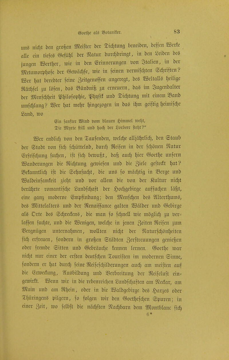 mtiS rttd&t ben großen Reiftet ber ®id)tung beneiben, beffen SÖSerfe alte ein tiefeg ©efüfjl ber Statur burdjbringt, in ben Setben be§ jungen 2ßerrl)er, mie in ben Erinnerungen üon Statten, in ber SJcetamorpfjofe bcr ®ctmid)fe, hrie in [einen üermifdjten ©djriften? 28er tjat berebter feine Beitgenoffen angeregt, be§ SBeltallS fjeiligc «Ratzel 51t töfen, ba§ Sünbmfe §u erneuern, ba§ im Sugenbalter ber fcföfjett ^ilofo^te, P)t)fif unb 2)id)tung mit einem Söanb umfd)lang? SBcr i)at mef)r hingezogen in baS ü)m geiftig t)etmifcr)e Sanb, too ©in fanfter SBtnb Dom blauen Gimmel toetjt, Sic 2Jh)rte füll unb Ijod) bcr Sorbeer ftefjt? SBer enbtid) bon ben Xaufenben, meiere attjä^rticl], ben ©taub ber ©tabt uon fid) fdjüttelnb, burd) 9leifen in ber fdjöneu Statur (Srfrifdjitng fudjen, ift fid) bemüht, baft aud) t)ter ©oet^e unfern äöanberungen bie 9iid)tung geraiefen unb bie Qkk geftedt t)at ? Sefannttid) ift bie ©e£)nfud)t, bie un§ fo mädjtig in SBerge unb SBatbeinfamfeit giet)t unb nor allem bie Don ber Kultur nidjt berührte romantifelje ßanbfdjaft ber £>od)gebirge auffudjen läfct, eine ganj moberne ©mbftnbung; ben 9J?enfd)en be§ 2(Itert£)um§, be§ Stftittelalterg unb ber SRenaiffance galten Söälber unb ©ebirge al§ Orte be§ @d)reden§, bie man fo fdjnell mie möglid) ju ber= (äffen fuctjte, unb bie Wenigen, raeld)e in jenen Qtitm Reifen jum Vergnügen unternahmen, nioHten nidjt ber ^aturfcfjönCjcitcn fid) erfreuen, fonbern in großen ©täbten ßerftreuungen genießen ober frembe ©Uten unb ®ebräud)e tennen lernen. ®oetl)c mar nidjt nur einer ber erften beutfdjen Xouriftcn im mobernen «Sinne, fonbern er f)at burd) feine 9ieifefd)ilberungen aud) am meiften auf bie (Srlucdung, 2lu§bilbung unb Verbreitung bcr Stcifeluft ein* getirirft. SBenn mir in bie rebenreid)en Saubfdjaften am Stedar, am Sttain unb am 9^ein, ober in bie SSalbgcbirge be§ !Qardc§ ober Düringens pilgern, fo folgen mir ben ®octt)efcl)eu ©puren; in einer Seit, too felbft bie midjftcn 9fcad)baru bem 9ftont6Ianc fid) 6*